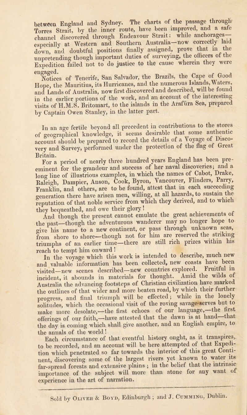 between England and Sydney. The charts of the passage through Torres Strait, by the inner route, have been improved, and a safe channel discovered through Endeavour Strait: while anchorages— especially at Western and Southern Australia—now correctly laid down, and doubtful positions finally assigned, prove that m the unpretending though important duties of surveying, the oiticers ot the Expedition failed not to do justice to the cause wherein they were Notices of Tenerife, San Salvador, the Brazils, the Cape of Good Hope, the Mauritius, its Hurricanes, and the numerous Islands, Waters, and Lands of Australia, now first discovered and described, will be found in the earlier portions of the work, and an account of the interesting visits of Ii.M.S. Britomart, to the islands in the Arafura Sea, prepared by Captain Owen Stanley, in the latter part. In an age fertile beyond all precedent in contributions to the stores of geographical knowledge, it seems desirable that some authentic account should be prepared to record the details of a Voyage of Disco- very and Survey, performed under the protection of the flag of Great Britain. _ . _ . . For a period of nearly three hundred years England has been pre- eminent for the grandeur and success of her naval discoveries; and a Ion0, line of illustrious examples, in which the names of Cabot, Drake, Raleigh, Dampier, Anson, Cook, Byron, Vancouver, Flinders, Parry, Franklin, and others, are to be found, attest that in each succeeding generation there have arisen men, willing, at all hazards, to sustain the reputation of that noble service from which they derived, and to which they bequeathed, and owe their glory ! And though the present cannot emulate the great achievements ot the past—though the adventurous wanderer may no longer hope to give his name to a new continent, or pass through unknown seas, from shore to shore-—though not for him are reserved the. striking triumphs of an earlier time—there are still rich prizes within his reach to tempt him onward ! In the voyage which this work is intended to describe, much new and valuable information has been collected, new coasts have been visited—new scenes described—new countries explored. Fruitful in incident, it abounds in materials for thought. Amid the wilds of Australia the advancing footsteps of Christian civilization have marked the outlines of that wider and more beaten road, by which their further progress, and final triumph will be effected; while in the lonely solitudes, which the occasional visit of the roving savage-serves but to make more desolate,—the first echoes of our language,—the first offerings of our faith,—have attested that the dawn is at hand—that the day is coming which shall give another, and an English empire, to the annals of the world ! . Each circumstance of that eventful history ought, as it transpn e», to be recorded, and an account will be here attempted of that Expedi- tion which penetrated so far towards the interior of this great Conti- nent, discovering some of the largest rivers yet known to water its far-spread forests and extensive plains ; in the belief that the intrinsic importance of the subject will more than atone for any want of experience in the art of narration. Sold by Oliver & Boyd, Edinburgh ; and J. Cumming, Dublin.