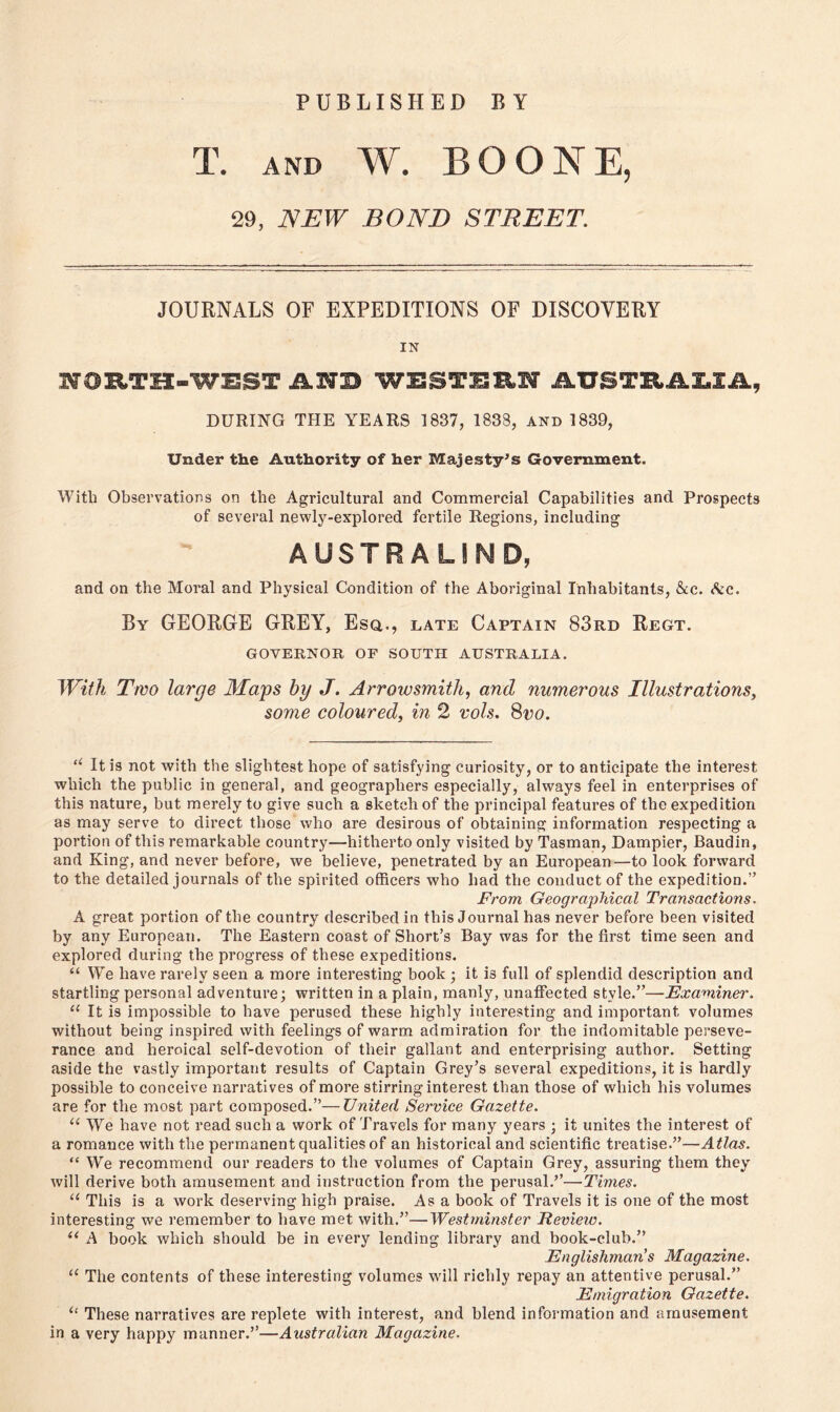 PUBLISHED BY T. and W. BOONE, 29, NEW BOND STREET. JOURNALS OF EXPEDITIONS OF DISCOVERY IN WORTH-WEST AN3 WESTERN AUSTRA1IA, DURING THE YEARS 1837, 1833, and 1839, Under the Authority of her Majesty’s Government. With Observations on the Agricultural and Commercial Capabilities and Prospects of several newly-explored fertile Regions, including AUSTRALSND, and on the Moral and Physical Condition of the Aboriginal Inhabitants, &c. &c. By GEORGE GREY, Esq., late Captain 83rd Regt. GOVERNOR OF SOUTH AUSTRALIA. With Two large Maps by J. Arrow smith, and numerous Illustrations, some coloured, in 2 vols. 8vo. “ It is not with the slightest hope of satisfying curiosity, or to anticipate the interest which the public in general, and geographers especially, always feel in enterprises of this nature, but merely to give such a sketch of the principal features of the expedition as may serve to direct those who are desirous of obtaining information respecting a portion of this remarkable country—hitherto only visited by Tasman, Dampier, Baudin, and King, and never before, we believe, penetrated by an European—to look forward to the detailed journals of the spirited officers who had the conduct of the expedition.” From Geographical Transactions. A great portion of the country described in this Journal has never before been visited by any European. The Eastern coast of Short’s Bay was for the first time seen and explored during the progress of these expeditions. “ We have rarely seen a more interesting book ; it is full of splendid description and startling personal adventure; written in a plain, manly, unaffected style.”—Examiner. u It is impossible to have perused these highly interesting and important volumes without being inspired with feelings of warm admiration for the indomitable perseve- rance and heroical self-devotion of their gallant and enterprising author. Setting aside the vastly important results of Captain Grey’s several expeditions, it is hardly possible to conceive narratives of more stirring interest than those of which his volumes are for the most part composed.”—United Service Gazette. u We have not read such a work of Travels for many years ; it unites the interest of a romance with the permanent qualities of an historical and scientific treatise.”—Atlas. “ We recommend our readers to the volumes of Captain Grey, assuring them they will derive both amusement and instruction from the perusal.”—Times. u This is a work deserving high praise. As a book of Travels it is one of the most interesting we remember to have met with.”—Westminster Eevieiv. 11 A book which should be in every lending library and book-club.” Englishman's Magazine. u The contents of these interesting volumes will richly repay an attentive perusal.” Emigration Gazette. u These narratives are replete with interest, and blend information and amusement in a very happy manner.”—Australian Magazine.
