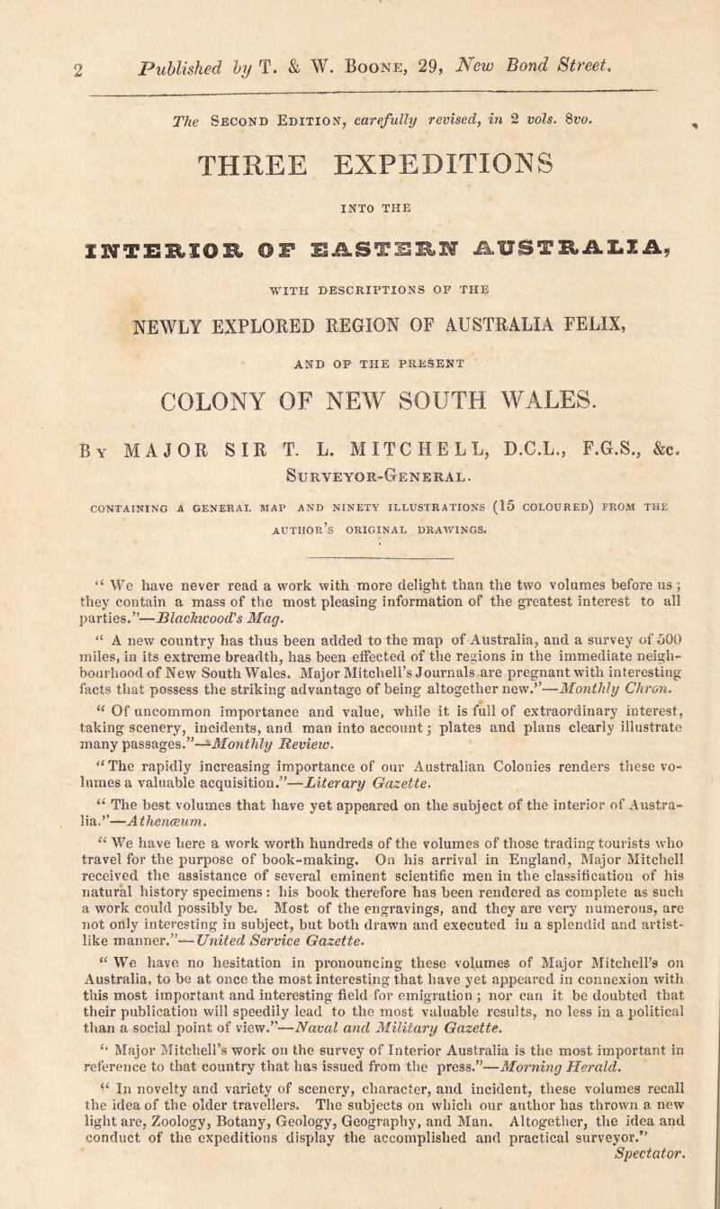 The Second Edition, carefully revised, in 2 vols. 8vo. THREE EXPEDITIONS INTO THE INTERIOR OF EASTERN AUSTRALIA, WITH DESCRIPTIONS OF THE NEWLY EXPLORED REGION OF AUSTRALIA FELIX, AND OF THE PRESENT COLONY OF NEW SOUTH WALES. Bv MAJOR SIR T. L. MITCHELL, D.C.L., F.G.S., &c. Surveyor-General. CONTAINING A GENERAL MAP AND NINETY ILLUSTRATIONS (15 COLOURED) FROM THE AUTHOR’S ORIGINAL DRAWINGS. “ We have never read a work with more delight than the two volumes before us; they contain a mass of the most pleasing information of the greatest interest to all parties.”—Blackwood's Mag. “ A new country has thus been added to the map of Australia, and a survey of 500 miles, in its extreme breadth, has been effected of the regions in the immediate neigh- bourhood of New South Wales. Major Mitchell’s Journals are pregnant with interesting facts that possess the striking advantage of being* altogether new.”—Monthly Chron. u Of uncommon importance and value, while it is full of extraordinary interest, taking scenery, incidents, and man into account •, plates and plans clearly illustrate many passagesMonthly Review. “The rapidly increasing importance of our Australian Colonies renders these vo- lumes a valuable acquisition.”—Literary Gazette. u The best volumes that have yet appeared on the subject of the interior of Austra- lia.”—Athenaeum. u We have here a work worth hundreds of the volumes of those trading tourists who travel for the purpose of book-making. On his arrival in England, Major Mitchell received the assistance of several eminent scientific men in the classification of his natural history specimens : his book therefore has been rendered as complete as such a work could possibly be. Most of the engravings, and they are very numerous, are not orily interesting in subject, but both drawn and executed in a splendid and artist- like manner.”—United Service Gazette. a We have no hesitation in pronouncing these volumes of Major Mitchell’s on Australia, to be at once the most interesting that have yet appeared in connexion with this most important and interesting field for emigration ; nor can it be doubted that their publication will speedily lead to the most valuable results, no less in a political than a social point of viewT—Naval and Military Gazette. u Major Mitchell’s work on the survey of Interior Australia is the most important in reference to that country that has issued from the press.”—Morning Herald. u In novelty and variety of scenery, character, and incident, these volumes recall the idea of the older travellers. The subjects on which our author has thrown a new light are, Zoology, Botany, Geology, Geography, and Man. Altogether, the idea and conduct of the expeditions display the accomplished and practical surveyor.” Spectator.