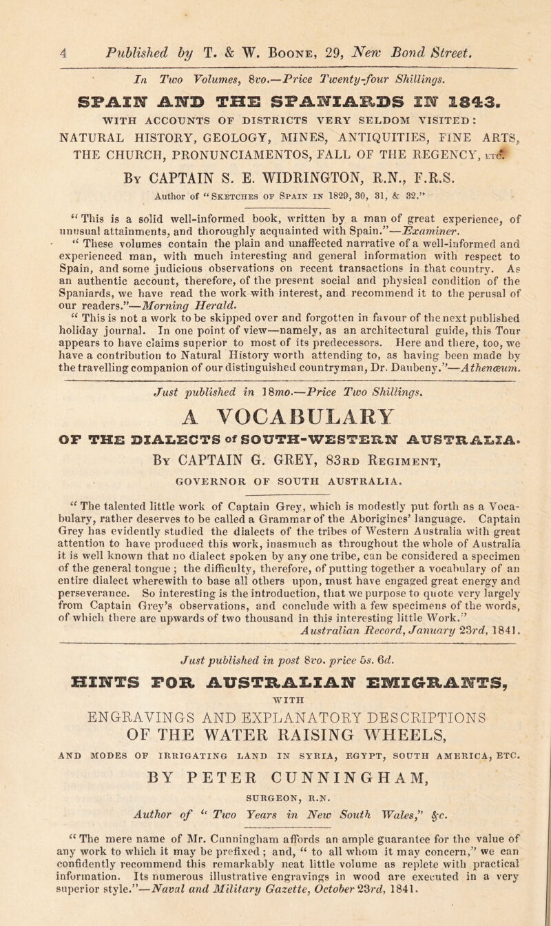 In Two Volumes, Svo.—Price Twenty-four Shillings. SPAIN AIB THE SPANIARDS IN I M3. WITH ACCOUNTS OF DISTRICTS VERY SELDOM VISITED: NATURAL HISTORY, GEOLOGY, MINES, ANTIQUITIES, FINE ARTS, THE CHURCH, PRONUNCIAMENTOS, FALL OF THE REGENCY, etc. By CAPTAIN S. E. WIDRINGTON, R.N., F.R.S. Author of “ Sketches of Spain in 1829, 30, 31, & 32.”' (t This is a solid well-informed book, written by a man of great experience, of unusual attainments, and thoroughly acquainted with Spain.5’—Examiner. “ These volumes contain the plain and unaffected narrative of a well-informed and experienced man, with much interesting and general information with respect to Spain, and some judicious observations on recent transactions in that country. As an authentic account, therefore, of the present social and physical condition of the Spaniards, we have read the work with interest, and recommend it to the perusal of our readers.”—Morning Herald. “ This is not a work to be skipped over and forgotten in favour of the next published holiday journal. In one point of view—namely, as an architectural guide, this Tour appears to have claims superior to most of its predecessors. Here and there, too, we have a contribution to Natural Flistory worth attending to, as having been made by the travelling companion of our distinguished countryman, Dr. Daubeny.5’—Athenaeum. Just published in 18mo.—Price Two Shillings. A VOCABULARY OP THE DIALECTS of SOUTH-WESTERN AUSTRALIA. By CAPTAIN G. GREY, 83rd Regiment, GOVERNOR OF SOUTH AUSTRALIA. “ The talented little work of Captain Grey, which is modestly put forth as a Voca- bulary, rather deserves to be called a Grammar of the Aborigines’ language. Captain Grey has evidently studied the dialects of the tribes of Western Australia with great attention to have produced this work, inasmuch as throughout the whole of Australia it is well known that no dialect spoken by any one tribe, can be considered a specimen of the general tongue; the difficulty, therefore, of putting together a vocabulary of an entire dialect wherewith to base all others upon, must have engaged great energy and perseverance. So interesting is the introduction, that we purpose to quote very largely from Captain Grey’s observations, and conclude with a few specimens of the words, of which there are upwards of two thousand in this interesting little Work.” Australian Record, January 23rd, 1841. Just published in post 8ro. price 5s. 6d. HINTS FOE AUSTXtAZ.XAFf EMIGEANTS, WITH ENGRAVINGS AND EXPLANATORY DESCRIPTIONS OF THE WATER RAISING WHEELS, AND MODES OF IRRIGATING LAND IN SYRIA, EGYPT, SOUTH AMERICA, ETC. BY PETER CUNNINGHAM, SURGEON, R.N. Author of u Two Years in Neiv South Wales,” fyc. “ The mere name of Mr. Cunningham affords an ample guarantee for the value of any work to which it may be prefixed ; and, “ to all whom it may concern,” we can confidently recommend this remarkably neat little volume as replete with practical information. Its numerous illustrative engravings in wood are executed in a very superior style.”—Naval and Military Gazette, October 23rd, 1841.