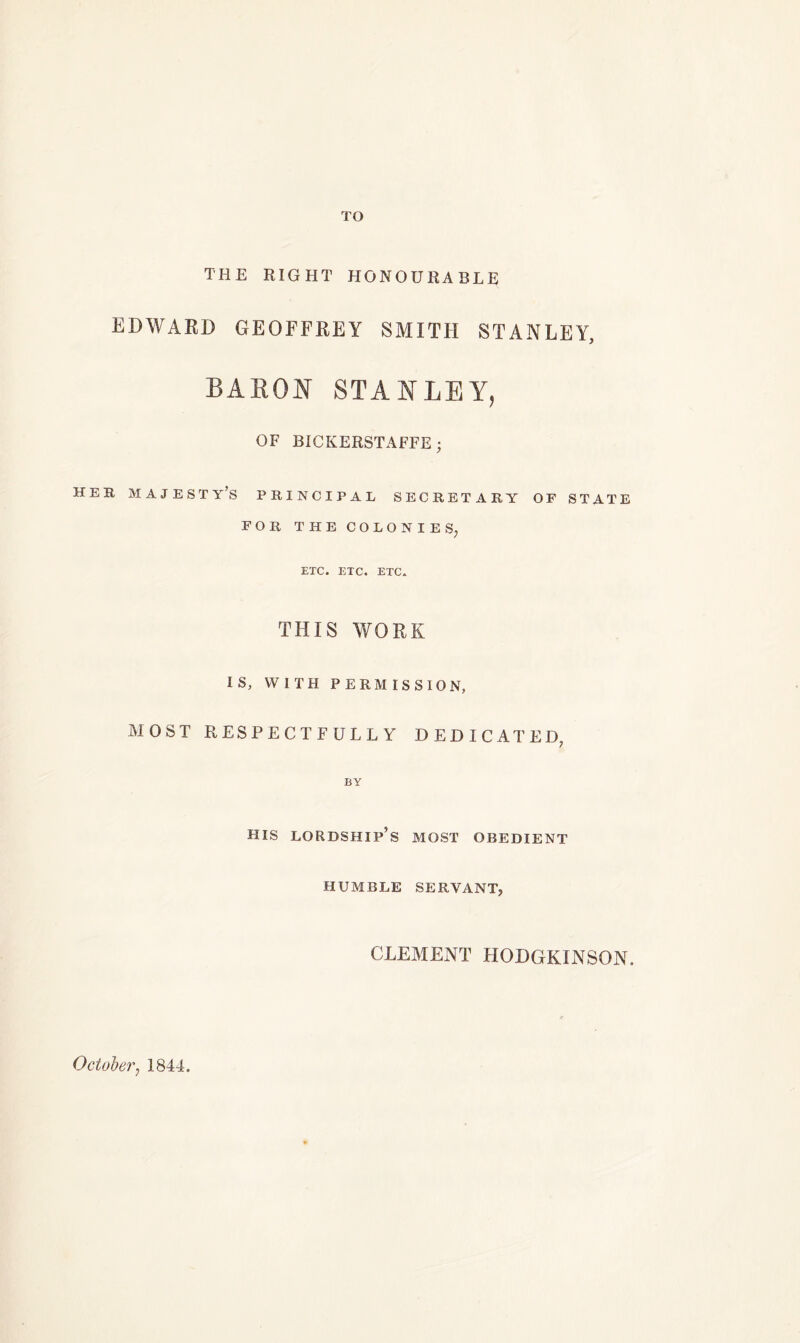 TO THE RIGHT HONOURABLE EDWARD GEOFFREY SMITH STANLEY, BARON STANLEY, OF BICKEKSTAFFE; HER MAJESTY’S PRINCIPAL SECRETARY OF STATE FOR THE COLONIES; ETC. ETC. ETC. THIS WORK IS, WITH PERMISSION, MOST RESPECTFULLY DEDICATED, BY HIS lordship’s MOST OBEDIENT HUMBLE SERVANT; CLEMENT HODGKINSON. October7 1844.