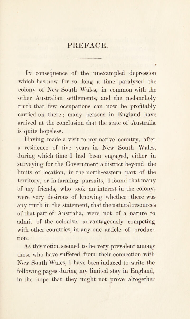 PREFACE. In consequence of the unexampled depression which has now for so long a time paralysed the colony of New South Wales, in common with the other Australian settlements, and the melancholy truth that few occupations can now be profitably carried on there ; many persons in England have arrived at the conclusion that the state of Australia is quite hopeless. Having made a visit to my native country, after a residence of five years in New South Wales, during which time I had been engaged, either in surveying for the Government a district beyond the limits of location, in the north-eastern part of the territory, or in farming pursuits, I found that many of my friends, who took an interest in the colony, were very desirous of knowing whether there was any truth in the statement, that the natural resources of that part of Australia, were not of a nature to admit of the colonists advantageously competing with other countries, in any one article of produc- tion. As this notion seemed to be very prevalent among those who have suffered from their connection with New South Wales, I have been induced to write the following pages during my limited stay in England, in the hope that they might not prove altogether