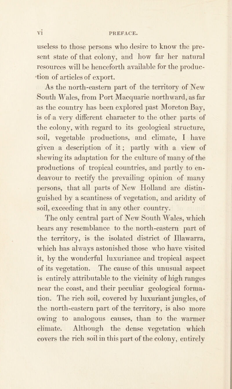 useless to those persons who desire to know the pre- sent state of that colony, and how far her natural resources will be henceforth available for the produc- tion of articles of export. As the north-eastern part of the territory of New South Wales, from Port Macquarie northward, as far as the country has been explored past Moreton Bay, is of a very different character to the other parts of the colony, with regard to its geological structure, soil, vegetable productions, and climate, I have given a description of it; partly with a view of shewing its adaptation for the culture of many of the productions of tropical countries, and partly to en- deavour to rectify the prevailing opinion of many persons, that all parts of New Holland are distin- guished by a scantiness of vegetation, and aridity of soil, exceeding that in any other country. The only central part of New South Wales, which bears any resemblance to the north-eastern part of the territory, is the isolated district of Illawarra, which has always astonished those who have visited it, by the wonderful luxuriance and tropical aspect of its vegetation. The cause of this unusual aspect is entirely attributable to the vicinity of high ranges near the coast, and their peculiar geological forma- tion. The rich soil, covered by luxuriant jungles, of the north-eastern part of the territory, is also more owing to analogous causes, than to the warmer climate. Although the dense vegetation which covers the rich soil in this part of the colony, entirely