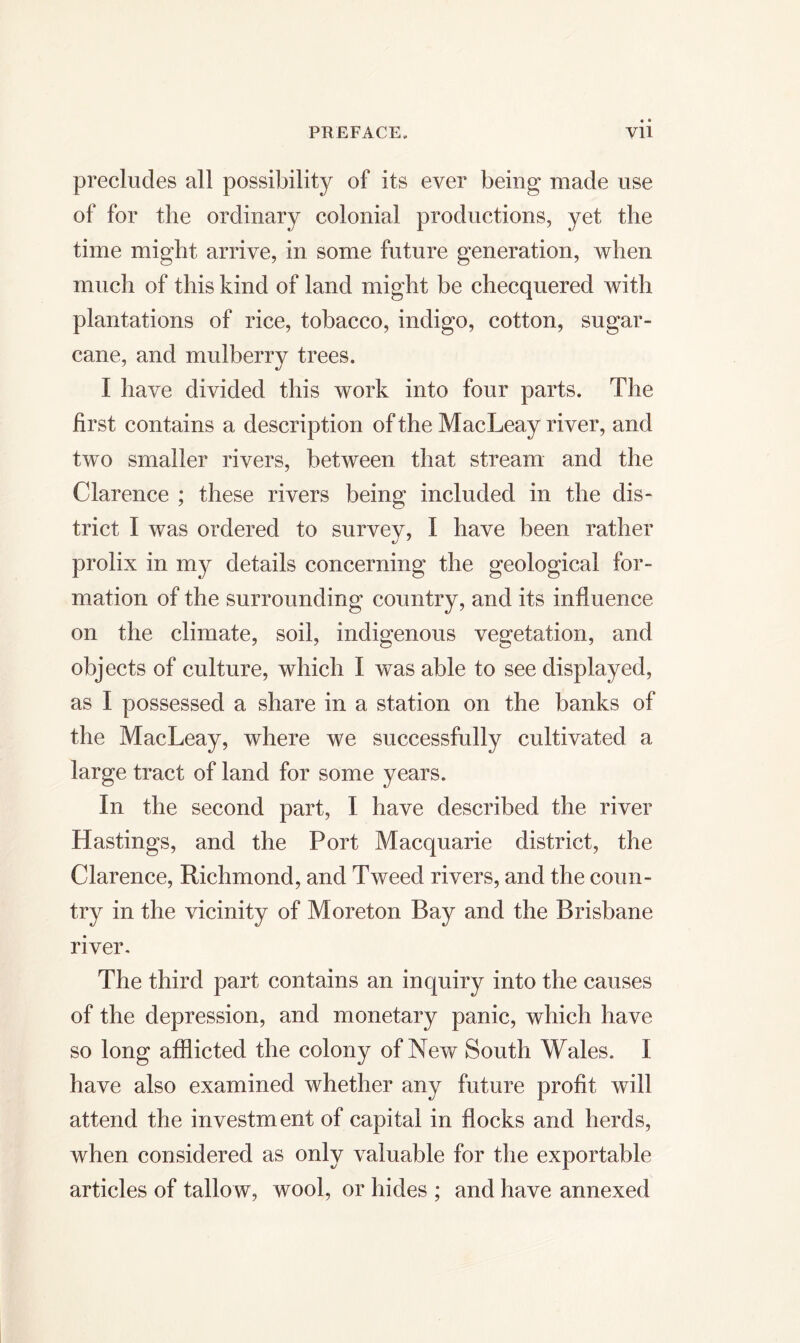 PREFACE,. VU precludes all possibility of its ever being made use of for the ordinary colonial productions, yet the time might arrive, in some future generation, when much of this kind of land might be checquered with plantations of rice, tobacco, indigo, cotton, sugar- cane, and mulberry trees. I have divided this work into four parts. The first contains a description of the MacLeay river, and two smaller rivers, between that stream and the Clarence ; these rivers being included in the dis- trict I was ordered to survey, I have been rather prolix in my details concerning the geological for- mation of the surrounding country, and its influence on the climate, soil, indigenous vegetation, and objects of culture, which I was able to see displayed, as I possessed a share in a station on the banks of the MacLeay, where we successfully cultivated a large tract of land for some years. In the second part, I have described the river Hastings, and the Port Macquarie district, the Clarence, Richmond, and Tweed rivers, and the coun- try in the vicinity of Moreton Bay and the Brisbane river. The third part contains an inquiry into the causes of the depression, and monetary panic, which have so long afflicted the colony of New South Wales. I have also examined whether any future profit will attend the investment of capital in flocks and herds, when considered as only valuable for the exportable articles of tallow, wool, or hides ; and have annexed