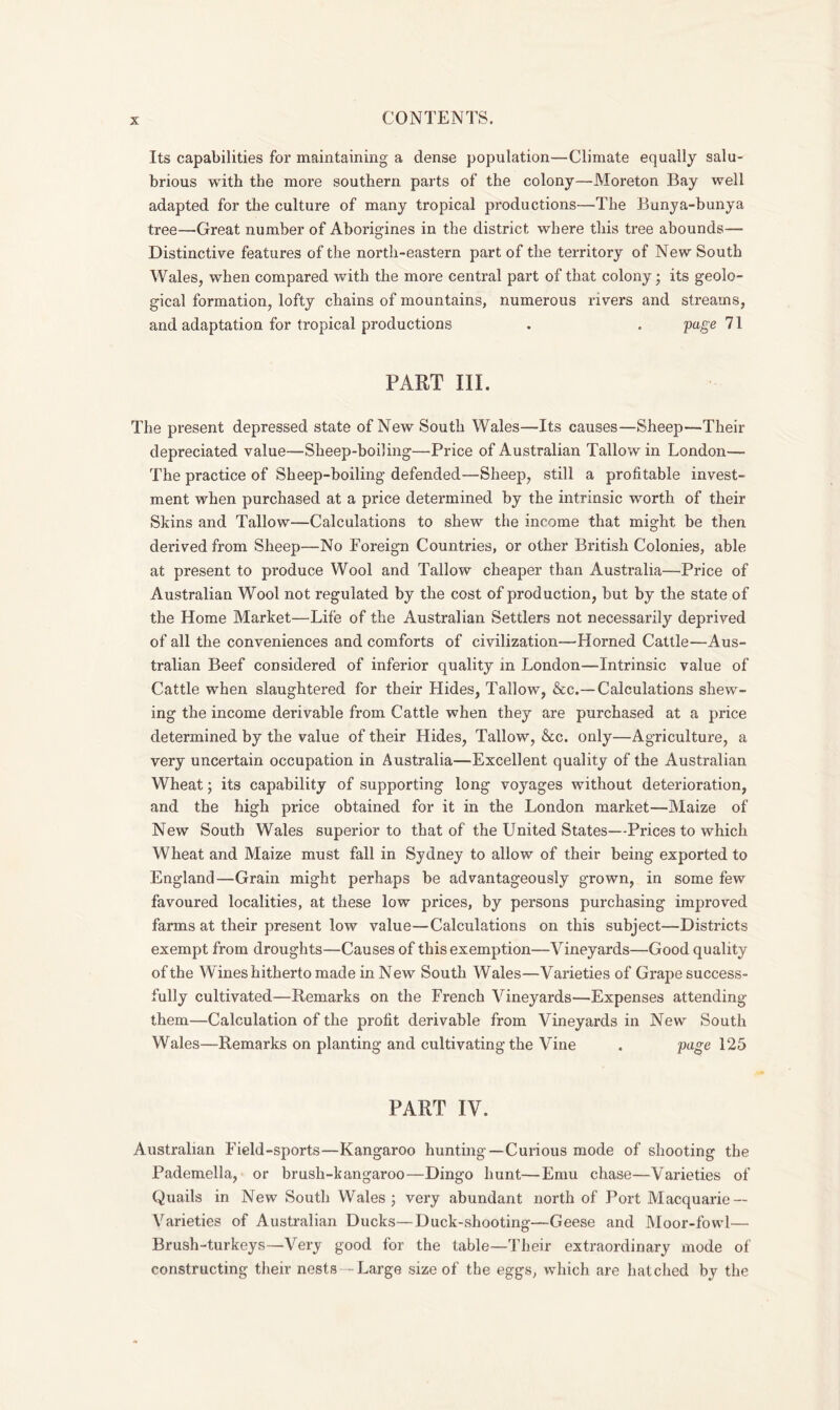 Its capabilities for maintaining a dense population—Climate equally salu- brious with the more southern parts of the colony—Moreton Bay well adapted for the culture of many tropical productions—The Bunya-bunya tree—Great number of Aborigines in the district where this tree abounds— Distinctive features of the north-eastern part of the territory of New South Wales, when compared with the more central part of that colony ; its geolo- gical formation, lofty chains of mountains, numerous rivers and streams, and adaptation for tropical productions . . page 71 PART III. The present depressed state of New South Wales—Its causes—Sheep—Their depreciated value—Sheep-boiling—Price of Australian Tallow in London— The practice of Sheep-boiling defended—Sheep, still a profitable invest- ment when purchased at a price determined by the intrinsic worth of their Skins and Tallow—Calculations to shew the income that might be then derived from Sheep—No Foreign Countries, or other British Colonies, able at present to produce Wool and Tallow cheaper than Australia—Price of Australian Wool not regulated by the cost of production, but by the state of the Home Market—Life of the Australian Settlers not necessarily deprived of all the conveniences and comforts of civilization—Horned Cattle—Aus- tralian Beef considered of inferior quality in London--Intrinsic value of Cattle when slaughtered for their Hides, Tallow, &c.— Calculations shew- ing the income derivable from Cattle when they are purchased at a price determined by the value of their Hides, Tallow, &c. only—Agriculture, a very uncertain occupation in Australia—Excellent quality of the Australian Wheat; its capability of supporting long voyages without deterioration, and the high price obtained for it in the London market—Maize of New South Wales superior to that of the United States—Prices to which Wheat and Maize must fall in Sydney to allow of their being exported to England—Grain might perhaps be advantageously grown, in some few favoured localities, at these low prices, by persons purchasing improved farms at their present low value—Calculations on this subject—Districts exempt from droughts—Causes of this exemption—Vineyards—Good quality of the Wines hitherto made in New South Wales—Varieties of Grape success- fully cultivated—Remarks on the French Vineyards—Expenses attending them—Calculation of the profit derivable from Vineyards in New South Wales—Remarks on planting and cultivating the Vine . page 125 PART IV. Australian Field-sports—Kangaroo hunting—Curious mode of shooting the Pademella, or brush-kangaroo—Dingo hunt—Emu chase—Varieties of Quails in New South Wales; very abundant north of Port Macquarie — Varieties of Australian Ducks—Duck-shooting—Geese and Moor-fowl— Brush-turkeys—Very good for the table—Their extraordinary mode of constructing their nests -Large size of the eggs, which are hatched by the