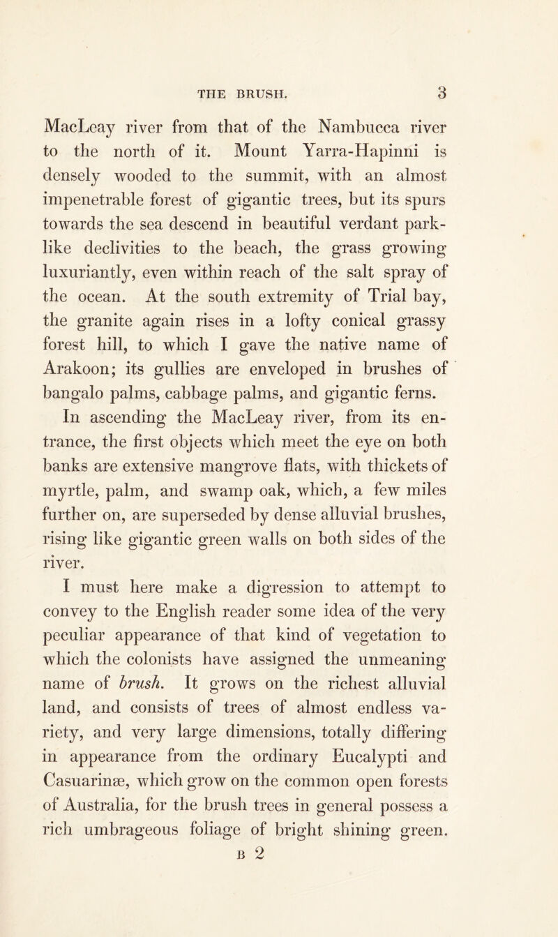 MacLeay river from that of the Nambucca river to the north of it. Mount Yarra-Hapinni is densely wooded to the summit, with an almost impenetrable forest of gigantic trees, but its spurs towards the sea descend in beautiful verdant park- like declivities to the beach, the grass growing luxuriantly, even within reach of the salt spray of the ocean. At the south extremity of Trial bay, the granite again rises in a lofty conical grassy forest hill, to which I gave the native name of Arakoon; its gullies are enveloped in brushes of bangalo palms, cabbage palms, and gigantic ferns. In ascending the MacLeay river, from its en- trance, the first objects which meet the eye on both banks are extensive mangrove flats, with thickets of myrtle, palm, and swamp oak, which, a few miles further on, are superseded by dense alluvial brushes, rising like gigantic green walls on both sides of the river. I must here make a digression to attempt to convey to the English reader some idea of the very peculiar appearance of that kind of vegetation to which the colonists have assigned the unmeaning name of brush. It grows on the richest alluvial land, and consists of trees of almost endless va- riety, and very large dimensions, totally differing in appearance from the ordinary Eucalypti and Casuarinse, which grow on the common open forests of Australia, for the brush trees in general possess a rich umbrageous foliage of bright shining green. b 2