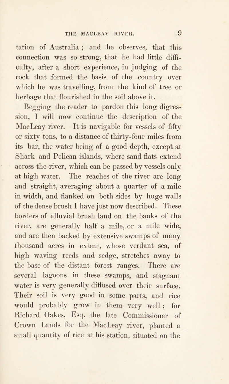 tation of Australia ; and he observes, that this connection was so strong, that he had little diffi- culty, after a short experience, in judging of the rock that formed the basis of the country over which he was travelling, from the kind of tree or herbage that flourished in the soil above it. Begging the reader to pardon this long digres- sion, I will now continue the description of the MacLeay river. It is navigable for vessels of fifty or sixty tons, to a distance of thirty-four miles from its bar, the water being of a good depth, except at Shark and Pelican islands, where sand flats extend across the river, which can be passed by vessels only at high water. The reaches of the river are long and straight, averaging about a quarter of a mile in width, and flanked on both sides by huge walls of the dense brush I have just now described. These borders of alluvial brush land on the banks of the river, are generally half a mile, or a mile wide, and are then backed by extensive swamps of many thousand acres in extent, whose verdant sea, of high waving reeds and sedge, stretches away to the base of the distant forest ranges. There are several lagoons in these swamps, and stagnant water is very generally diffused over their surface. Their soil is very good in some parts, and rice would probably grow in them very well ; for Richard Oakes, Esq. the late Commissioner of Crown Lands for the MacLeay river, planted a small quantity of rice at his station, situated on the