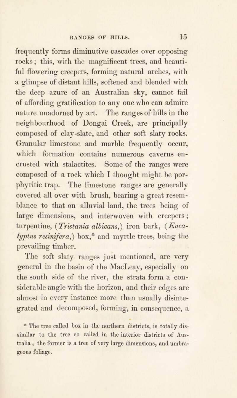 frequently forms diminutive cascades over opposing rocks; this, with the magnificent trees, and beauti- ful flowering creepers, forming natural arches, with a glimpse of distant hills, softened and blended with the deep azure of an Australian sky, cannot fail of affording gratification to any one who can admire nature unadorned by art. The ranges of hills in the neighbourhood of Dongai Creek, are principally composed of clay-slate, and other soft slaty rocks. Granular limestone and marble frequently occur, which formation contains numerous caverns en- crusted with stalactites. Some of the ranges were composed of a rock which I thought might be por- phyritic trap. The limestone ranges are generally covered all over with brush, bearing a great resem- blance to that on alluvial land, the trees being of large dimensions, and interwoven with creepers; turpentine, (Tristania albicans,) iron bark, (Euca- lyptus resinifera,) box,^' and myrtle trees, being the prevailing timber. The soft slaty ranges just mentioned, are very general in the basin of the MacLeay, especially on the south side of the river, the strata form a con- siderable angle with the horizon, and their edges are almost in every instance more than usually disinte- grated and decomposed, forming, in consequence, a * The tree called box in the northern districts, is totally dis- similar to the tree so called in the interior districts of Aus- tralia ; the former is a tree of very large dimensions, and umbra- geous foliage.