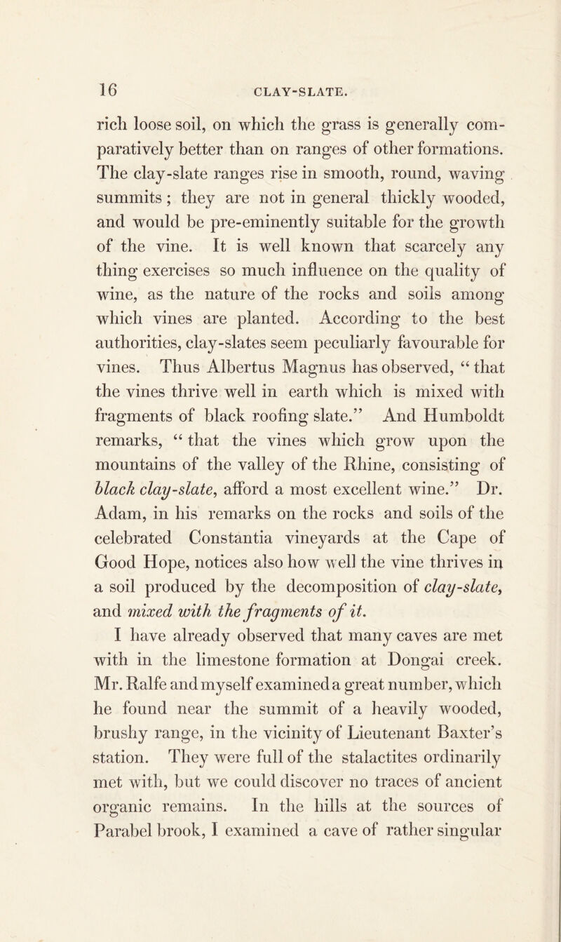 rich loose soil, on which the grass is generally com- paratively better than on ranges of other formations. The clay-slate ranges rise in smooth, round, waving summits; they are not in general thickly wooded, and would be pre-eminently suitable for the growth of the vine. It is well known that scarcely any thing exercises so much influence on the quality of wine, as the nature of the rocks and soils among which vines are planted. According to the best authorities, clay-slates seem peculiarly favourable for vines. Thus Albertus Magnus has observed, “ that the vines thrive well in earth which is mixed with fragments of black roofing slate.” And Humboldt remarks, “ that the vines which grow upon the mountains of the valley of the Rhine, consisting of black clay-slate, afford a most excellent wine.” Dr. Adam, in his remarks on the rocks and soils of the celebrated Cons tan tia vineyards at the Cape of Good Hope, notices also how well the vine thrives in a soil produced by the decomposition of clay-slate, and mixed with the fragments of it. I have already observed that many caves are met with in the limestone formation at Dongai creek. Mr. Ralfe and myself examined a great number, which he found near the summit of a heavily wooded, brushy range, in the vicinity of Lieutenant Baxter’s station. They were full of the stalactites ordinarily met with, but we could discover no traces of ancient organic remains. In the hills at the sources of © Parabel brook, I examined a cave of rather singular