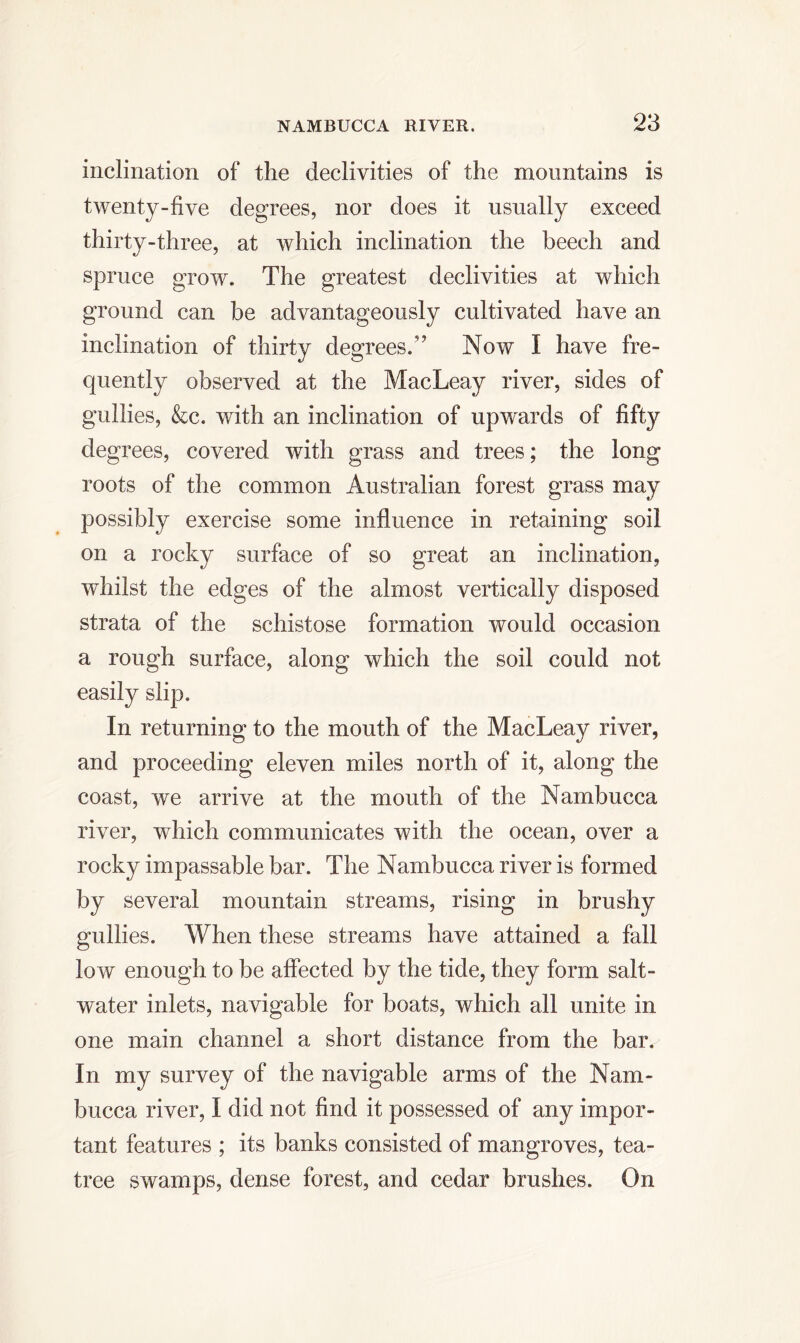 inclination of the declivities of the mountains is twenty-five degrees, nor does it usually exceed thirty-three, at which inclination the beech and spruce grow. The greatest declivities at which ground can be advantageously cultivated have an inclination of thirty degrees.’' Now I have fre- quently observed at the MacLeay river, sides of gullies, &c. with an inclination of upwards of fifty degrees, covered with grass and trees; the long roots of the common Australian forest grass may possibly exercise some influence in retaining soil on a rocky surface of so great an inclination, whilst the edges of the almost vertically disposed strata of the schistose formation would occasion a rough surface, along which the soil could not easily slip. In returning to the mouth of the MacLeay river, and proceeding eleven miles north of it, along the coast, we arrive at the mouth of the Nambucca river, which communicates with the ocean, over a rocky impassable bar. The Nambucca river is formed by several mountain streams, rising in brushy gullies. When these streams have attained a fall low enough to be affected by the tide, they form salt- water inlets, navigable for boats, which all unite in one main channel a short distance from the bar. In my survey of the navigable arms of the Nam- bucca river, I did not find it possessed of any impor- tant features ; its banks consisted of mangroves, tea- tree swamps, dense forest, and cedar brushes. On