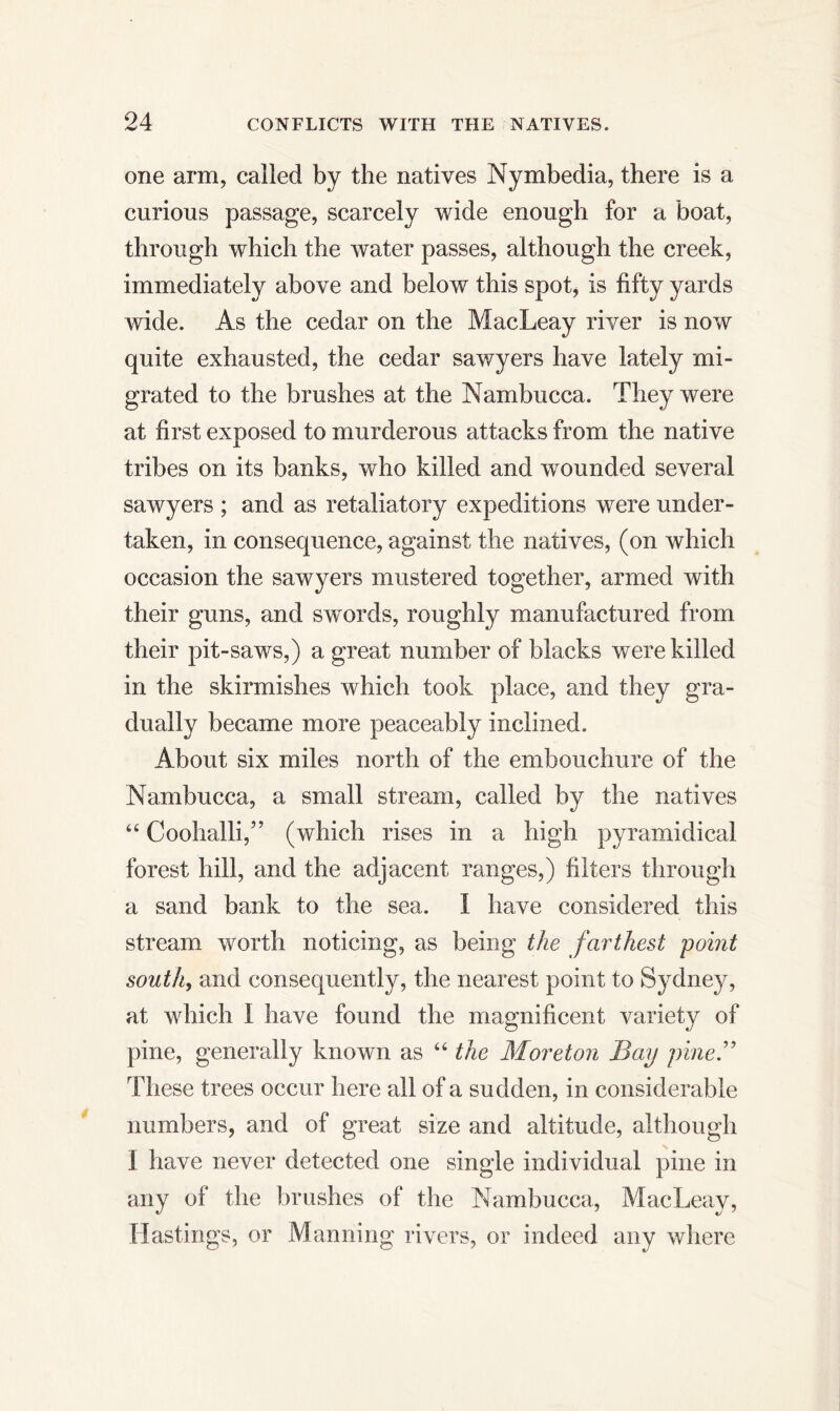 one arm, called by the natives Nymbedia, there is a curious passage, scarcely wide enough for a boat, through which the water passes, although the creek, immediately above and below this spot, is fifty yards wide. As the cedar on the MacLeay river is now quite exhausted, the cedar sawyers have lately mi- grated to the brushes at the Nambucca. They were at first exposed to murderous attacks from the native tribes on its banks, who killed and wounded several sawyers ; and as retaliatory expeditions were under- taken, in consequence, against the natives, (on which occasion the sawyers mustered together, armed with their guns, and swords, roughly manufactured from their pit-saws,) a great number of blacks were killed in the skirmishes which took place, and they gra- dually became more peaceably inclined. About six miles north of the embouchure of the Nambucca, a small stream, called by the natives “ Coohalli,” (which rises in a high pyramidical forest hill, and the adjacent ranges,) filters through a sand bank to the sea. I have considered this stream worth noticing, as being the farthest point south, and consequently, the nearest point to Sydney, at which I have found the magnificent variety of pine, generally known as “ the Moreton Bay pine.” These trees occur here all of a sudden, in considerable numbers, and of great size and altitude, although I have never detected one single individual pine in any of the brushes of the Nambucca, MacLeay, Hastings, or Manning rivers, or indeed any where