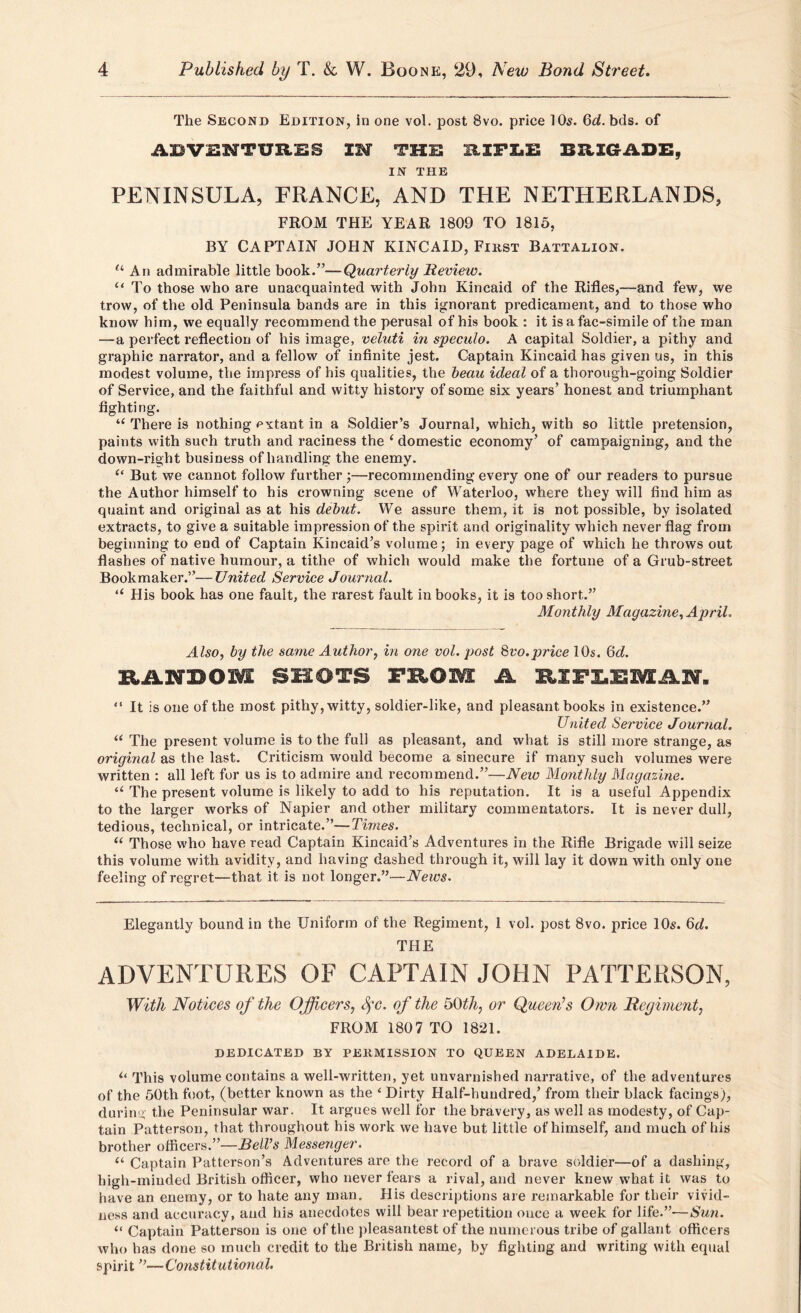 The Second Edition, in one vol. post 8vo. price 10s. 6d. bds. of ABVSNTURES IM THE RXFEE BRIGADE, IN THE PENINSULA, FRANCE, AND THE NETHERLANDS, FROM THE YEAR 1809 TO 1815, BY CAPTAIN JOHN KINCAID, First Battalion. “ An admirable little book.”—Quarterly Review. “ To those who are unacquainted with John Kincaid of the Rifles,—-and few, we trow, of the old Peninsula bands are in this ignorant predicament, and to those who know him, we equally recommend the perusal of his book : it is afac-simile of the man —a perfect reflection of his image, veluti in speculo. A capital Soldier, a pithy and graphic narrator, and a fellow of infinite jest. Captain Kincaid has given us, in this modest volume, the impress of his qualities, the beau ideal of a thorough-going Soldier of Service, and the faithful and witty history of some six years’ honest and triumphant fighting. There is nothing extant in a Soldier’s Journal, which, with so little pretension, paints with such truth and raciness the ‘ domestic economy’ of campaigning, and the down-right business of handling the enemy. “ But we cannot follow further ;—recommending every one of our readers to pursue the Author himself to his crowning scene of Waterloo, where they will find him as quaint and original as at his debut. We assure them, it is not possible, by isolated extracts, to give a suitable impression of the spirit and originality which never flag from beginning to end of Captain Kincaid’s volume; in every page of which he throws out flashes of native humour, a tithe of which would make the fortune of a Grub-street Bookmaker.”—United Service Journal. “ His book has one fault, the rarest fault in books, it is too short.” Monthly Magazine, April. Also, by the same Author, in one vol. post 8vo.price 10s. 6d. RiLNBOM SHOTS PROM A RIPIBMAW. “ It is one of the most pithy, witty, soldier-like, and pleasant books in existence.” United Service Journal. “ The present volume is to the full as pleasant, and what is still more strange, as original as the last. Criticism would become a sinecure if many such volumes were written : all left for us is to admire and recommend.”—New Monthly Magazine. u The present volume is likely to add to his reputation. It is a useful Appendix to the larger works of Napier and other military commentators. It is never dull, tedious, technical, or intricate.”—Times. “ Those who have read Captain Kincaid’s Adventures in the Rifle Brigade will seize this volume with avidity, and having dashed through it, will lay it down with only one feeling of regret—that it is not longer.”—News. Elegantly bound in the Uniform of the Regiment, 1 vol. post 8vo. price 10s. 6d. THE ADVENTURES OF CAPTAIN JOHN PATTERSON, With Notices of the Officers, fc. of the 50th, or Queers Own Regiment, FROM 1807 TO 1821. DEDICATED BY PERMISSION TO QUEEN ADELAIDE. u This volume contains a well-written, yet unvarnished narrative, of the adventures of the 50th foot, (better known as the ‘ Dirty Half-hundred,’ from their black facings), during the Peninsular war. It argues well for the bravery, as well as modesty, of Cap- tain Patterson, that throughout his work we have but little of himself, and much of his brother officers.”—Bell’s Messenger. u Captain Patterson’s Adventures are the record of a brave soldier—of a dashing, high-minded British officer, who never fears a rival, and never knew what it was to have an enemy, or to hate any man. His descriptions are remarkable for their vivid- ness and accuracy, and his anecdotes will bear repetition once a week for life.”—Sun. “ Captain Patterson is one of the pleasantest of the numerous tribe of gallant officers who has done so much credit to the British name, by fighting and writing with equal spirit ”—Constitutional.