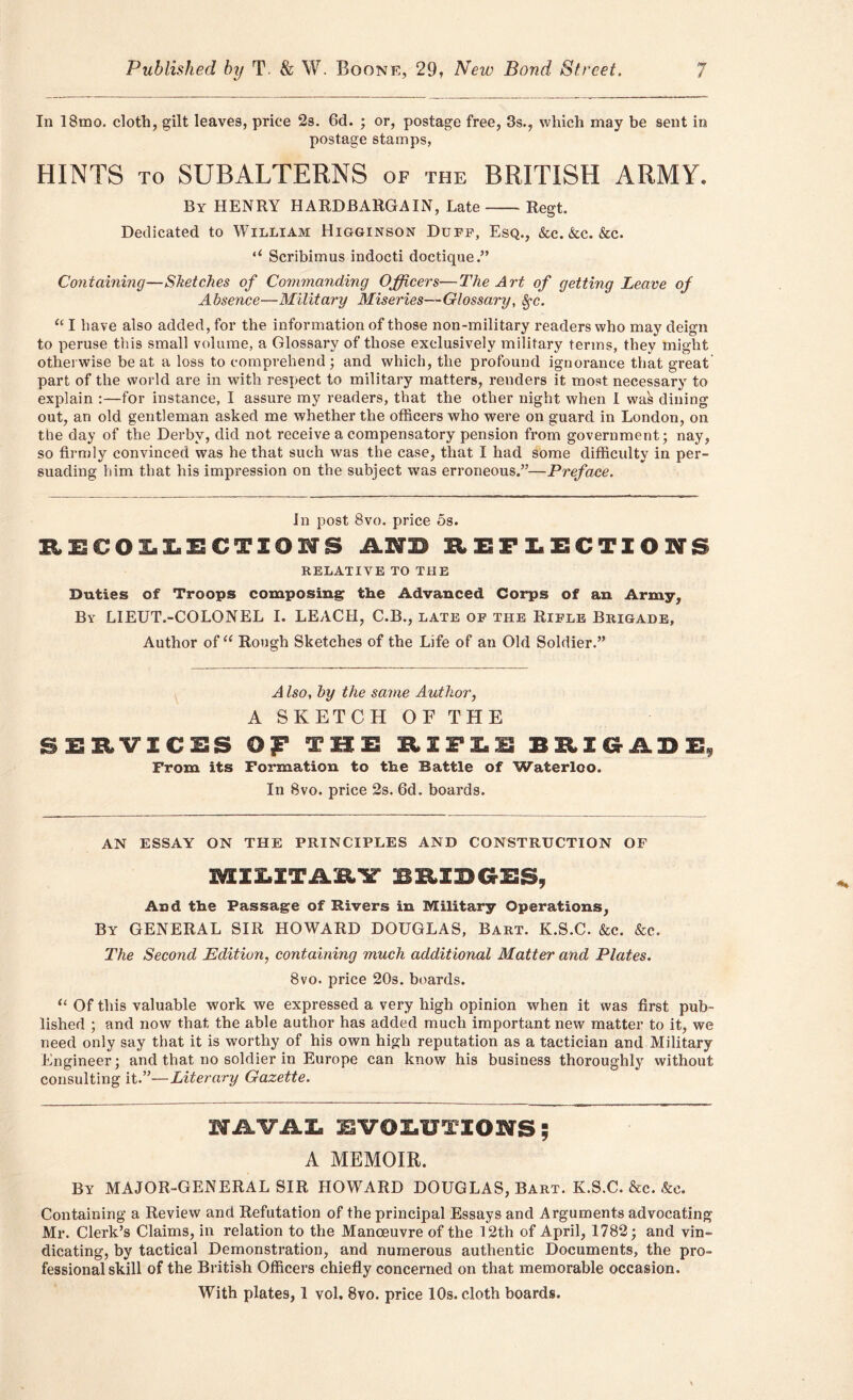 In 18mo. cloth, gilt leaves, price 2s. 6d. ; or, postage free, 3s., which may be sent in postage stamps, HINTS to SUBALTERNS of the BRITISH ARMY. By HENRY HARDBARGAIN, Late Regt. Dedicated to William Higginson Duff, Esq., &c.&c. &c. ‘‘ Scribimus indocti doctique.” Containing—Sketches of Commanding Officers—The Art of getting Leave of Absence—Military Miseries—Glossary, fyc. u I have also added, for the information of those non-military readers who may deign to peruse this small volume, a Glossary of those exclusively military terms, they might otherwise beat a loss to comprehend; and which, the profound ignorance that great part of the world are in with respect to military matters, renders it most necessary to explain :—for instance, I assure my readers, that the other night when I was dining out, an old gentleman asked me whether the officers who were on guard in London, on the day of the Derby, did not receive a compensatory pension from government; nay, so firmly convinced was he that such was the case, that I had some difficulty in per- suading him that his impression on the subject was erroneous.”—Preface. Jn post 8vo. price 5s. EECOLLECTIOIS MB REFLECTIONS RELATIVE TO THE Duties of Troops composing the Advanced Corps of an Army, By LIEUT.-COLONEL I. LEACH, C.B., late of the Rifle Brigade, Author of“ Rough Sketches of the Life of an Old Soldier.” A Iso, by the same Author, A SKETCH OF THE SERVICES OjP THE RIFLE BRIGADE, From its Formation to the Battle of Waterloo. In 8vo. price 2s. 6d. boards. AN ESSAY ON THE PRINCIPLES AND CONSTRUCTION OF 3MEXE.ITAB.ir BRIBGES, And the Passage of Rivers in Military Operations, By GENERAL SIR HOWARD DOUGLAS, Bart. K.S.C. &c. &c. The Second Edition, containing much additional Matter and Plates. 8vo. price 20s. boards. “ Of this valuable work we expressed a very high opinion when it was first pub- lished ; and now that the able author has added much important new matter to it, we need only say that it is worthy of his own high reputation as a tactician and Military Engineer; and that no soldier in Europe can know his business thoroughly without consulting it.”—Literary Gazette. NAVAL EVOLUTIONS ; A MEMOIR. By MAJOR-GENERAL SIR HOWARD DOUGLAS, Bart. K.S.C. &c. &e. Containing a Review and Refutation of the principal Essays and Arguments advocating Mr. Clerk’s Claims, in relation to the Manoeuvre of the 12th of April, 1782; and vin- dicating, by tactical Demonstration, and numerous authentic Documents, the pro- fessional skill of the British Officers chiefly concerned on that memorable occasion. With plates, 1 vol. 8vo. price 10s. cloth boards.