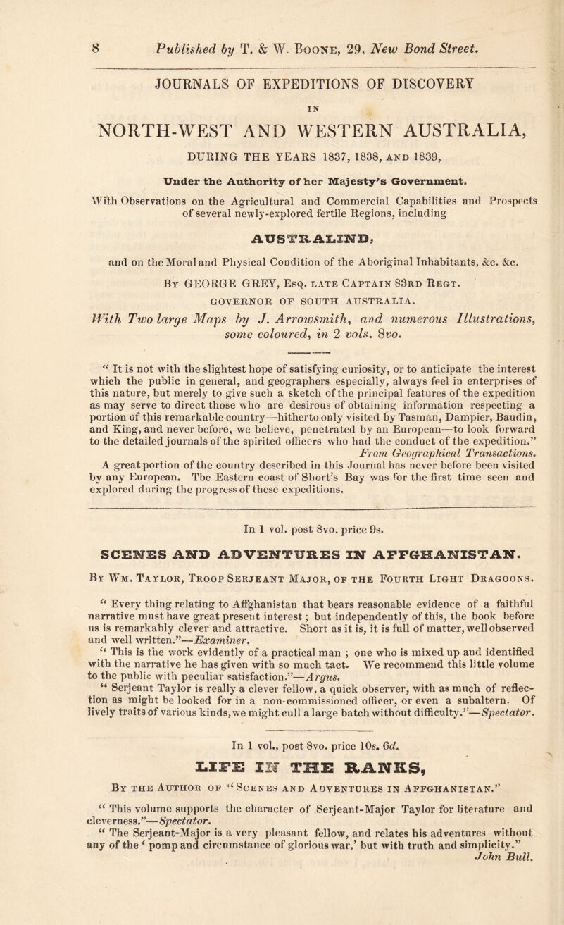 JOURNALS OF EXPEDITIONS OF DISCOVERY IN NORTH-WEST AND WESTERN AUSTRALIA, DURING THE YEARS 1837, 1838, and 1839, Under the Authority of her Majesty's Government. With Observations on the Agricultural and Commercial Capabilities and Prospects of several newly-explored fertile Regions, including AUSTRALIND, and on the Moral and Physical Condition of the Aboriginal Inhabitants, &e. &c. By GEORGE GREY, Esq. late Captain 83rd Regt. GOVERNOR OF SOUTH AUSTRALIA. With Two large Mays by J. Arrowsmith, and numerous Illustrations, some coloured, in 2 vols. 8vo. “ It is not with the slightest hope of satisfying curiosity, or to anticipate the interest which the public in general, and geographers especially, always feel in enterprises of this nature, but merely to give such a sketch of the principal features of the expedition as may serve to direct those who are desirous of obtaining information respecting a portion of this remarkable country—hitherto only visited by Tasman, Dampier, Baudin, and King, and never before, we believe, penetrated by an European—to look forward to the detailed journals of the spirited officers who had the conduct of the expedition.” From Geographical Transactions. A great portion of the country described in this Journal has never before been visited by any European. Tbe Eastern coast of Short’s Bay was for the first time seen and explored during the progress of these expeditions. In 1 vol. post 8vo. price 9s. SCENES AMD ABVENTURES IM APPGHANISTAN. By Wm. Taylor, Troop Serjeant Major, of the Fourth Light Dragoons. u Every thing relating to Affghanistan that bears reasonable evidence of a faithful narrative must have great present interest; but independently of this, the book before us is remarkably clever and attractive. Short as it is, it is full of matter, well observed and well written.”—Examiner. “ This is the work evidently of a practical man ; one who is mixed up and identified with the narrative he has given with so much tact. We recommend this little volume to the public with peculiar satisfaction.”—Argus. u Serjeant Taylor is really a clever fellow, a quick observer, with as much of reflec- tion as might be looked for in a non-commissioned officer, or even a subaltern. Of lively traits of various kinds, we might cull a large batch without difficulty.”—Spectator. In 1 vol., post 8vo. price 10s. 6d. LIFE IH THE KANES, By the Author of ‘‘Scenes and Adventures in Affghanistan.” “ This volume supports the character of Serjeant-Major Taylor for literature and cleverness.”—Spectator. “ The Serjeant-Major is a very pleasant fellow, and relates his adventures without any of the f pomp and circumstance of glorious war,’ but with truth and simplicity.” John Bull.