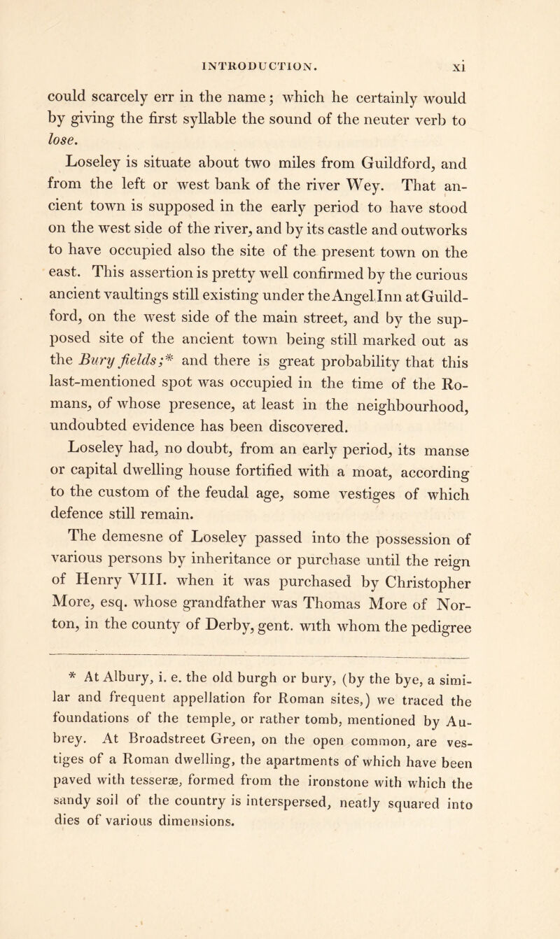 could scarcely err in the name; which he certainly would by giving the first syllable the sound of the neuter verb to lose. Loseley is situate about two miles from Guildford, and from the left or west bank of the river Wey. That an¬ cient town is supposed in the early period to have stood on the west side of the river, and by its castle and outworks to have occupied also the site of the present town on the east. This assertion is pretty well confirmed by the curious ancient vaultings still existing under theAngelJnn at Guild¬ ford, on the west side of the main street, and by the sup¬ posed site of the ancient town being still marked out as the Bury fields;* and there is great probability that this last-mentioned spot was occupied in the time of the Ro¬ mans, of whose presence, at least in the neighbourhood, undoubted evidence has been discovered. Loseley had, no doubt, from an early period, its manse or capital dwelling house fortified with a moat, according to the custom of the feudal age, some vestiges of which defence still remain. The demesne of Loseley passed into the possession of various persons by inheritance or purchase until the reign of Henry VIII. when it was purchased by Christopher More, esq. whose grandfather was Thomas More of Nor¬ ton, in the county of Derby, gent, with whom the pedigree * At Albury, i. e. the old burgh or bury, (by the bye, a simi¬ lar and frequent appellation for Roman sites,) we traced the foundations of the temple, or rather tomb, mentioned by Au¬ brey. At Broadstreet Green, on the open common, are ves¬ tiges of a Roman dwelling, the apartments of which have been paved with tesserae, formed from the ironstone with which the sandy soil of the country is interspersed, neatly squared into dies of various dimensions.