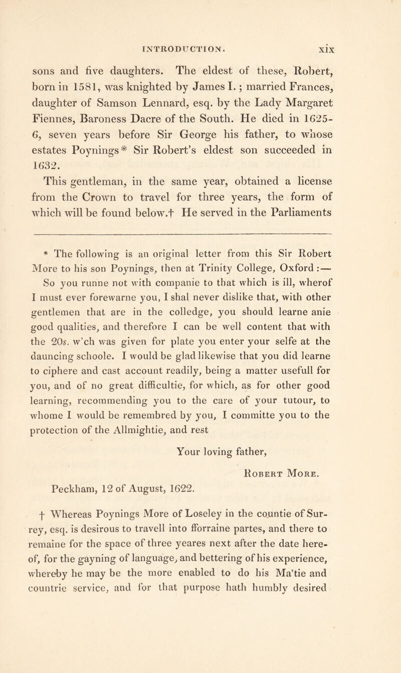 sons and five daughters. The eldest of these, Robert, born in 1581, was knighted by James I.; married Frances, daughter of Samson Lennard, esq. by the Lady Margaret Fiennes, Baroness Dacre of the South. He died in 1625- 6, seven years before Sir George his father, to whose estates Poynings * Sir Robert’s eldest son succeeded in 1632. This gentleman, in the same year, obtained a license from the Crown to travel for three years, the form of which will be found below.f He served in the Parliaments * The following is an original letter from this Sir Robert More to his son Poynings, then at Trinity College, Oxford So you runne not with companie to that which is ill, wherof I must ever forewarne you, I shal never dislike that, with other gentlemen that are in the colledge, you should learne anie good qualities, and therefore I can be well content that with the 20^. w’ch was given for plate you enter your selfe at the dauncing schoole. I would be glad likewise that you did learne to ciphere and cast account readily, being a matter usefull for you, and of no great difficultie, for which, as for other good learning, recommending you to the care of your tutour, to whome I would be remembred by you, I committe you to the protection of the Allmightie, and rest Your loving father, Robert More. Peckham, 12 of August, 1622. f Whereas Poynings More of Loseley in the countie of Sur¬ rey, esq. is desirous to travell into fforraine partes, and there to remaine for the space of three yeares next after the date here¬ of, for the gayning of language, and bettering of his experience, whereby he may be the more enabled to do his Ma’tie and countrie service, and for that purpose hath humbly desired