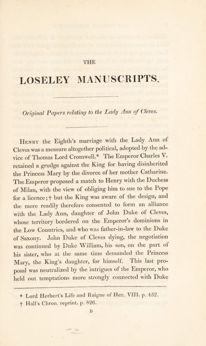 THE LOSELEY MANUSCRIPTS. Original Papers relating to the Lady Ann of Cleves. Henry the Eighth’s marriage with the Lady Ann of Cleves was a measure altogether political} adopted by the ad¬ vice of Thomas Lord Cromwell.* The Emperor Charles V. retained a grudge against the King for having disinherited the Princess Mary by the divorce of her mother Catharine. The Emperor proposed a match to Henry with the Duchess of Milan, with the view of obliging him to sue to the Pope for a licence ;t but the King was aware of the design, and the more readily therefore consented to form an alliance with the Lady Ann, daughter of John Duke of Cleves, whose territory bordered on the Emperor’s dominions in the Low Countries, and who was father-in-law to the Duke of Saxony. John Duke of Cleves dying, the negotiation was continued by Duke William, his son, on the part of his sister, who at the same time demanded the Princess Mary, the King’s daughter, for himself. This last pro¬ posal was neutralized by the intrigues of the Emperor, who held out temptations more strongly connected with Duke * Lord Herbert’s Life and Raigne of Hen. VIII. p. 452. f Hall’s Chron. reprint, p. 826. B