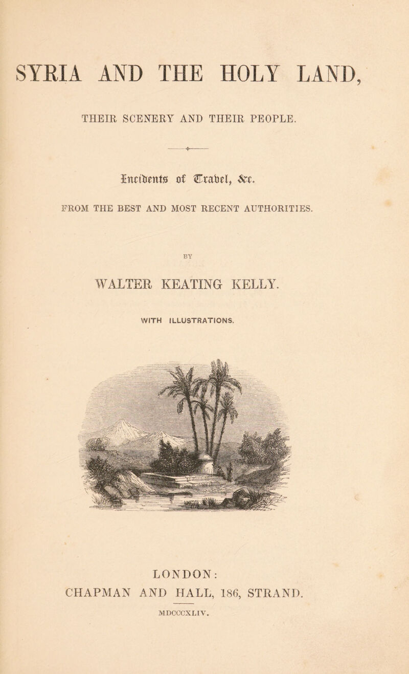 THEIR SCENERY AND THEIR PEOPLE. Lnnbents of Crabel, &t. FROM THE BEST AND MOST RECENT AUTHORITIES. BY WALTER KEATING KELLY. WITH ILLUSTRATIONS. LONDON: CHAPMAN AND HALL, 186, STRAND. MDCOCXLIV