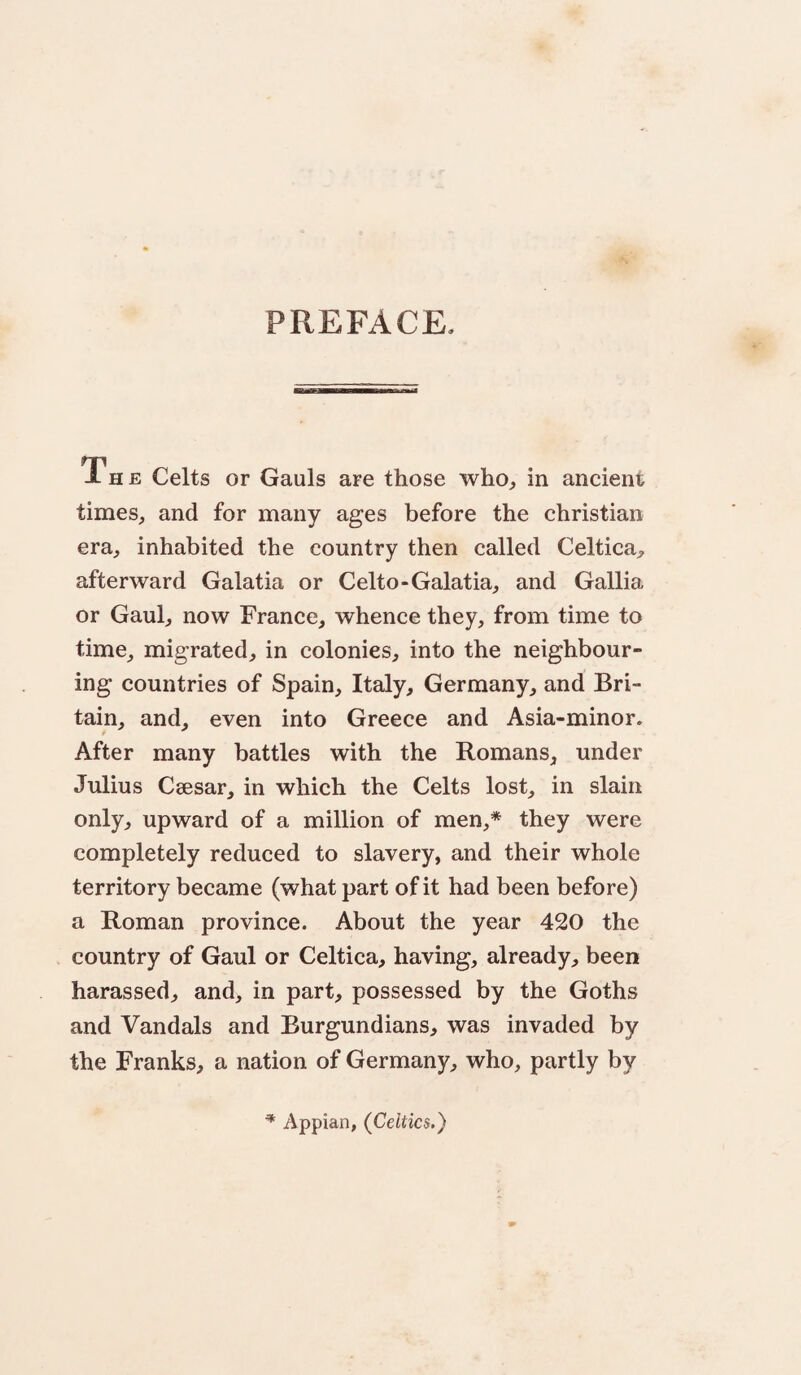 PREFACE. i- H E Celts or Gauls are those who, in ancient times, and for many ages before the Christian era, inhabited the country then called Celtica, afterward Galatia or Celto-Galatia, and Gallia or Gaul, now France, whence they, from time to time^ migrated, in colonies, into the neighbour¬ ing countries of Spain, Italy, Germany, and Bri¬ tain, and, even into Greece and Asia-minor. After many battles with the Romans, under Julius Csesar, in which the Celts lost, in slain only, upward of a million of men,* they were completely reduced to slavery, and their whole territory became (what part of it had been before) a Roman province. About the year 420 the country of Gaul or Celtica, having, already, been harassed, and, in part, possessed by the Goths and Vandals and Burgundians, was invaded by the Franks, a nation of Germany, who, partly by ^ Appian, (^Celtics.)