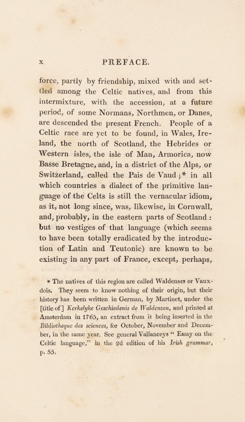 forcC;, partly by friendship, mixed with and set¬ tled among the Celtic natives, and from this intermixture, with the accession, at a future period, of some Normans, Northmen, or Danes, are descended the present French. People of a Celtic race are yet to be found, in Wales, Ire¬ land, the north of Scotland, the Hebrides or Western isles, the isle of Man, Armorica, now Basse Bretagne, and, in a district of the Alps, or Switzerland, called the Pais deVaud^* in all which countries a dialect of the primitive lan¬ guage of the Celts is still the vernacular idiom, as it, not long since, was, likewise, in Cornwall, and, probably, in the eastern parts of Scotland : but no vestiges of that language (which seems to have been totally eradicated by the introduc¬ tion of Latin and Teutonic) are known to be existing in any part of France, except, perhaps, * The natives of this region are called Waldenses or Vaux- dois. They seem to know nothing of their origin, but their history has been written in German, by Martinet, under the [title of] Kerkelyhe Geschiedenis de Waldenzen, and printed at Amsterdam in 1765, an extract from it being inserted in the Bibliotheque des sciences, for October, November and Decem¬ ber, in the same year. See general Vallanceys “ Essay on the Celtic language,” in the 2d edition of his Irish grammar, p. 55.