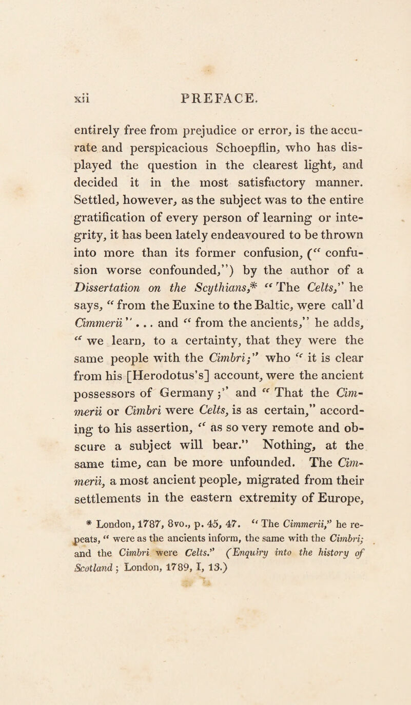 entirely free from prejudice or error, is the accu¬ rate and perspicacious Schoepflin, who has dis¬ played the question in the clearest light, and decided it in the most satisfactory manner. Settled, however, as the subject was to the entire gratification of every person of learning or inte¬ grity, it has been lately endeavoured to be thrown into more than its former confusion, confu¬ sion worse confounded,”) by the author of a Dissertation on the Scythians/^ The Celts,''' he says, from the Euxine to the Baltic, were call’d Cimmerii . and from the ancients,” he adds, we learn, to a certainty, that they were the same people with the Cimbri','* who it is clear from his [Herodotus’s] account, were the ancient possessors of Germany j’’ and  That the Cim- tnerii or Cimbri were Celts, is as certain,” accord¬ ing to his assertion, as so very remote and ob¬ scure a subject will bear.” Nothing, at the same time, can be more unfounded. The Cim- merit, a most ancient people, migrated from their settlements in the eastern extremity of Europe, * London, 1787, 8vo., p. 45, 47. The Cimmerii,he re¬ peats, were as the ancients inform, the same with the Cimhri; and the Cimbri were Celts.’’ (Enquby into the history of Scotland-, London, 1789, I, 13.)