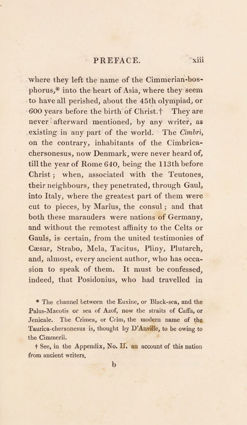 where they left the name of the Cimmerian-bos- phorus,* into the heart of Asia, where they seem to have all perished, about the 45th olympiad^ or 600 years before the birth of Christ.f They are never afterward mentioned, by any writer, as existing in any part of the world. The Cimhri, on the contrary, inhabitants of the Cimbrica- chersonesus, now Denmark, were never heard of, till the year of Rome 640, being the 113th before Christ 5 when, associated with the Teutones, their neighbours, they penetrated, through Gaul, into Italy, where the greatest part of them were cut to pieces, by Marius, the consul j and that both these marauders were nations of Germany, and without the remotest affinitv to the Celts or •/ Gauls, is certain, from the united testimonies of Caesar, Strabo, Mela, Tacitus, Pliny, Plutarch, and, almost, every ancient author, who has occa¬ sion to speak of them. It must be confessed, indeed, that Posidonius, who had travelled in * The channel between the Euxine, or Black-sea, and the Palus-Maeotis or sea of Azof, now the straits of CafFa, or Jenicale. The Crimea, or Crim, the modern name of the Taurica-chersonesus is, thought by D’Auville, to be owing to the Cimmerii. t See, in the Appendix, No. II. an account of this nation from ancient writers.