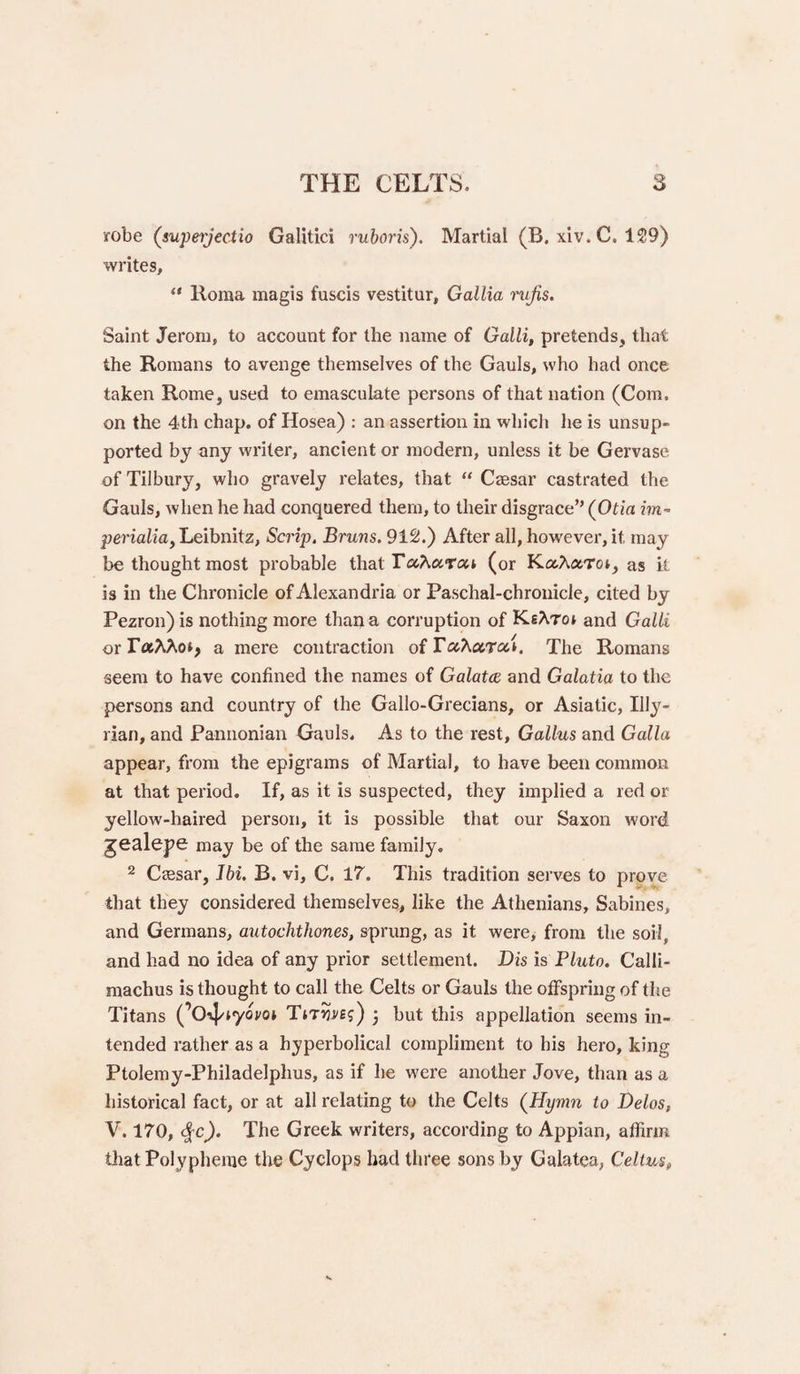 robe (supeijectio Galitici ruboris). Martial (B. xiv. C. 1S9) writes, “ Roma magis fuscis vestitur, Gallia rufis. Saint Jerom, to account for the name of Galli, pretends, that the Romans to avenge themselves of the Gauls, who had once taken Rome, used to emasculate persons of that nation (Com, on the 4th chap, of Hosea) : an assertion in which he is unsup¬ ported by any writer, ancient or modern, unless it be Gervase of Tilbury, who gravely relates, that “ Caesar castrated the Gauls, when he had conquered them, to their disgrace” (Otia im~ perialiay Leibnitz, Scrip. Bruns. 912.) After all, howevei*, it may be thought most probable that (or KctAaroi, as it is in the Chronicle of Alexandria or Paschal-chronicle, cited by Pezron) is nothing more than a corruption of KeXtoj and Galli or a mere contraction o{ TaXuroci. The Romans seem to have confined the names of Galatce and Galatia to the persons and country of the Gallo-Grecians, or Asiatic, III3'- rian, and Pannonian Gauls. As to the rest, Gallus and Galla appear, from the epigrams of Martial, to have been common at that period. If, as it is suspected, they implied a red or yellow-haired person, it is possible that our Saxon word jealepe may be of the same family, 2 CcBsar, Jbi. B. vi, C. 17. This tradition serves to prove that they considered themselves, like the Athenians, Sabines, and Germans, autochthones, sprung, as it were, from the soil, and had no idea of any prior settlement. Dis is Pluto. Calli¬ machus is thought to call the Celts or Gauls the offspring of the Titans (’O4'‘yot'ot Tirnrej) • but this appellation seems in¬ tended rather as a hyperbolical compliment to his hero, king Ptolemy-Philadelphus, as if he were another Jove, than as a historical fact, or at all relating to the Celts (Hymn to Delos, V. 170, <fc^. The Greek writers, according to Appian, affirm tliatPolypheme the Cyclops had three sons by Galatea, Celtm,