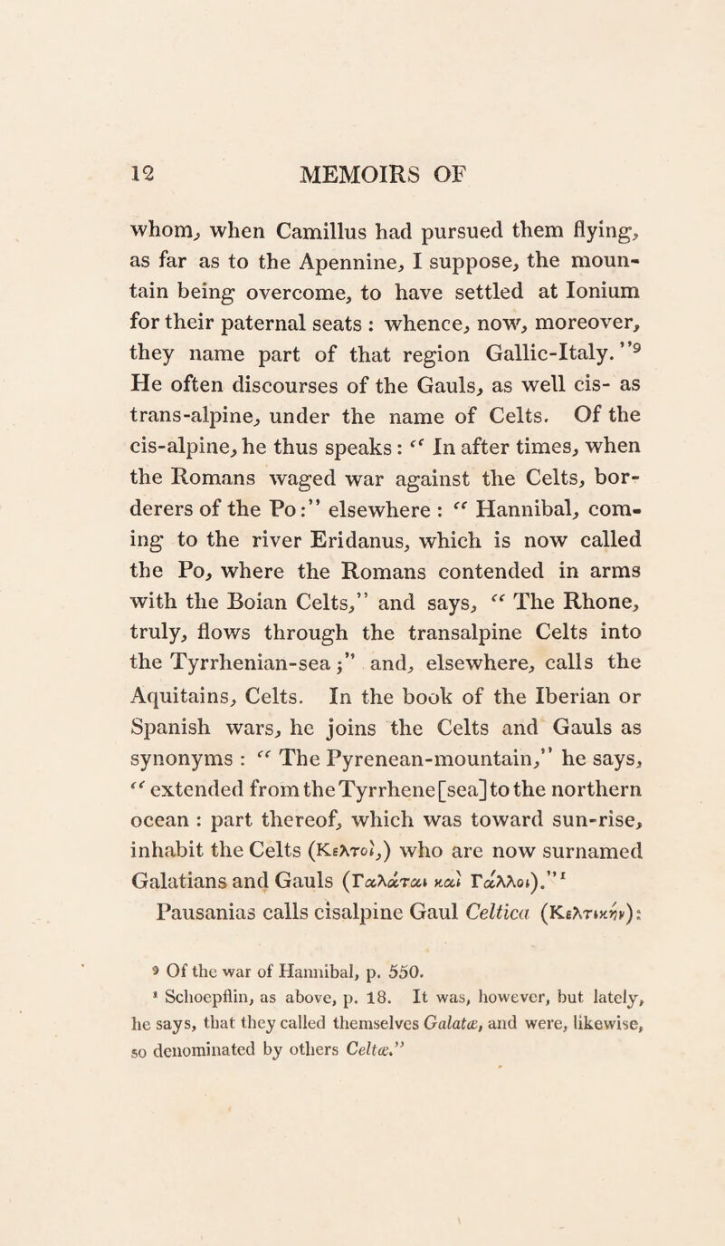 whom^ when Camillus had pursued them flying, as far as to the Apennine, I suppose, the moun¬ tain being overcome, to have settled at Ionium for their paternal seats : whence, now, moreover, they name part of that region Gallic-Italy. He often discourses of the Gauls, as well cis- as trans-alpine, under the name of Celts. Of the cis-alpine, he thus speaks: In after times, when the Romans waged war against the Celts, bor¬ derers of the Po:” elsewhere : Hannibal, com¬ ing to the river Eridanus, which is now called the Po, where the Romans contended in arms with the Boian Celts,” and says, The Rhone, truly, flows through the transalpine Celts into the Tyrrhenian-sea j” and, elsewhere, calls the Aquitains, Celts. In the book of the Iberian or Spanish wars, he joins the Celts and Gauls as synonyms : The Pyrenean-mountain,” he says, extended from the Tyrrhene [sea] to the northern ocean : part thereof, which was toward sun-rise, inhabit the Celts (KeArot,) who are now surnamed Galatians and Gauls (raXarai mi Pausanias calls cisalpine Gaul Celtica {Kthny-m): 5 Of the war of Hannibal, p. 550. * Schoepflin, as above, p. 18. It was, however, but lately, he says, that they called themselves Galatce, and were, likewise, so denominated by others Celtce”