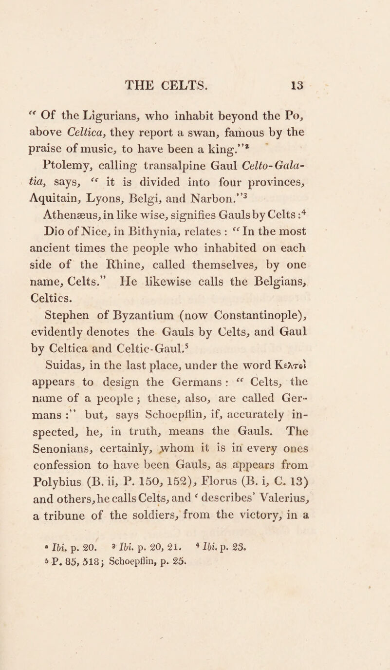 Of the Ligurians^ who inhabit beyond the Po, above Celtica, they report a swan, famous by the praise of music, to have been a king.”* Ptolemy, calling transalpine Gaul Celto-Gala¬ tia, says, it is divided into four provinces, Aquitain, Lyons, Belgi, and Narbon.”^ Athenaeus, in like wise, signifies Gauls by Celts Dio of Nice, in Bithynia, relates : ^‘^In the most ancient times the people who inhabited on each side of the Rhine, called themselves, by one name, Celts.” He likewise calls the Belgians, Celtics. Stephen of Byzantium (now Constantinople), evidently denotes the Gauls by Celts, and Gaul by Celtica and Celtic-Gaul.^ Suidas, in the last place, under the word KeAtoI appears to design the Germans : Celts, the name of a people 5 these, also, are called Ger¬ mans but, says Schoepflin, if, accurately in¬ spected, he, in truth, means the Gauls. The Senonians, certainly, ,whom it is in every ones confession to have been Gauls, as appears from Polybius (B. ii, P. 150,152), Florus (B. i, C. 13) and others, he calls Celts, and ^ describes’ Valerius, a tribune of the soldiers, from the victory, in a “ Ibi. p. 20. 3 Ibi. p. 20, 21. Ibi. p. 23. * P. 85, 518 j Schoepflin, p. 25.