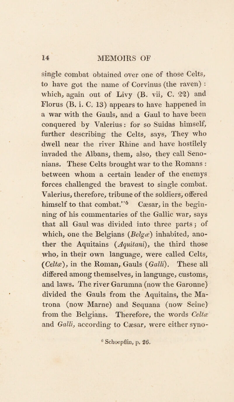 single combat obtained over one of those Celts, to have got the name of Corvinus (the raven) : which, again out of Livy (B. vii, C. 2^) and Florus (B. i. C. 13) appears to have happened in a war with the Gauls, and a Gaul to have been conquered by Valerius: for so Suidas himself, further describing the Celts, says. They who dwell near the river Rhine and have hostilely invaded the Albans, them, also, they call Seno- nians. These Celts brought war to the Romans : between whom a certain leader of the enemys forces challenged the bravest to single combat. Valerius, therefore, tribune of the soldiers, offered himself to that combat.”^ Caesar, in the begin¬ ning of his commentaries of the Gallic war, says that all Gaul was divided into three parts 5 of which, one the Belgians (Belgce) inhabited, ano¬ ther the Aquitains (Aquitani), the third those who, in their own language, were called Celts, (CelfcB), in the Roman, Gauls {Galli). These all differed among themselves, in language, customs, and laws. The river Garumna (now the Garonne) divided the Gauls from the Aquitains, the Ma- trona (now Marne) and Sequana (now Seine) from the Belgians. Therefore, the words Celtce and Galli, according to Caesar, were either syno-