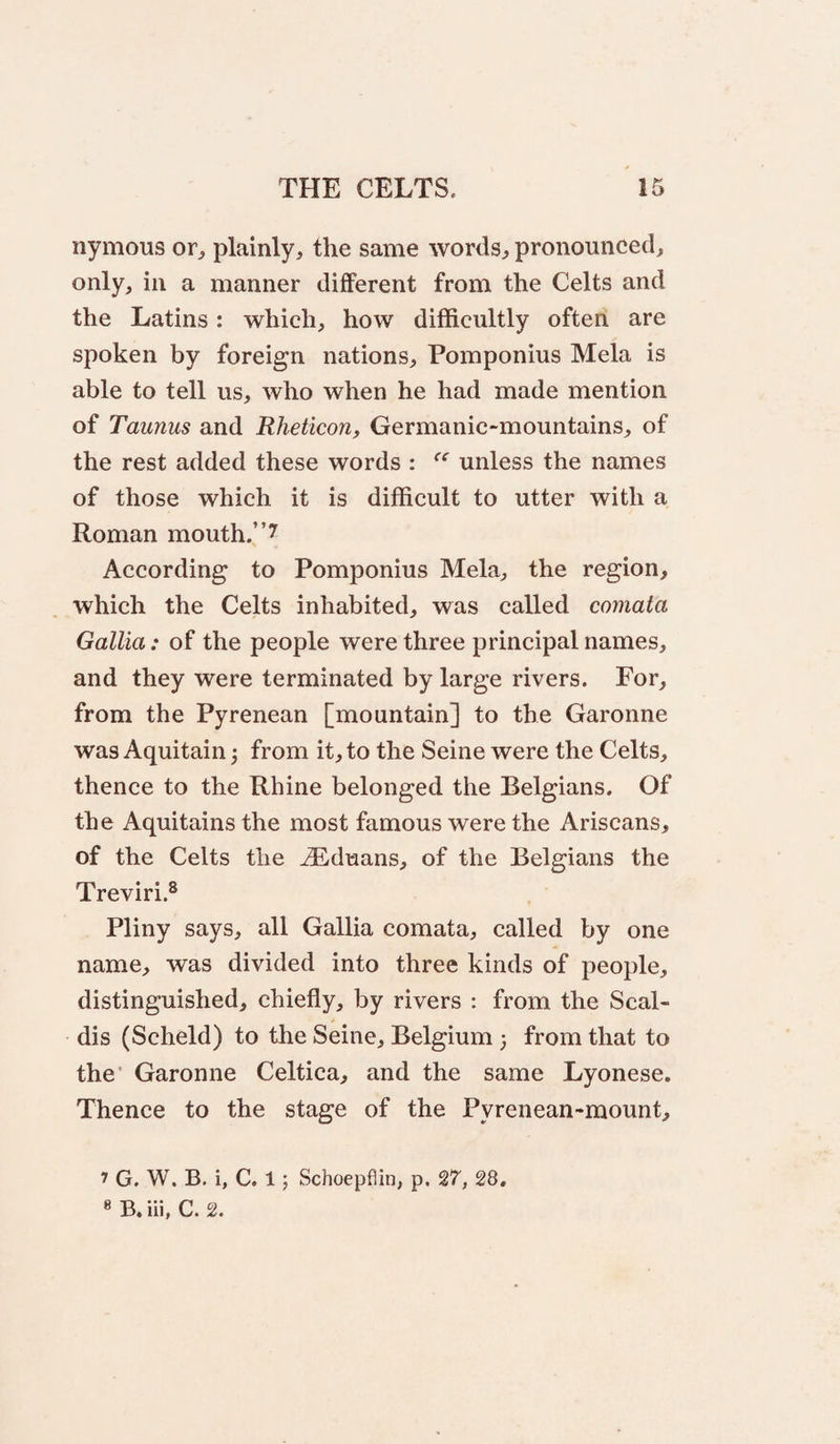 nymous or^ plainly, the same words, pronounced, only, in a manner different from the Celts and the Latins: which, how difficultly often are spoken by foreign nations, Pomponius Mela is able to tell us, who when he had made mention of Taunus and Rheticon, Germanic-mountains, of the rest added these words ; unless the names of those which it is difficult to utter with a Roman mouth.”? According to Pomponius Mela, the region, which the Celts inhabited, was called comata Gallia: of the people were three principal names, and they were terminated by large rivers. For, from the Pyrenean [mountain] to the Garonne was Aquitain 5 from it, to the Seine were the Celts, thence to the Rhine belonged the Belgians. Of the Aquitains the most famous were the Ariscans, of the Celts the ^duans, of the Belgians the Treviri.^ Pliny says, all Gallia comata, called by one name, was divided into three kinds of people, distinguished, chiefly, by rivers ; from the Scal- dis (Scheld) to the Seine, Belgium ; from that to the’ Garonne Celtica, and the same Lyonese. Thence to the stage of the Pyrenean-mount, 7 G. W. B. i, C. 1; Schoepflin, p. 27, 28, 8 B, iii, C. 2.