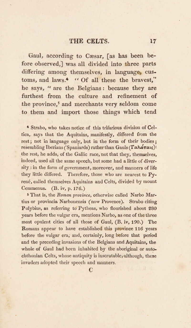 Gaul, according to Caesar, [as has been be¬ fore observed,] was all divided into three parts differing among themselves, in language^, cus¬ toms, and laws.^ Of all these the bravest/’ he says, are the Belgians: because they are furthest from the culture and refinement of the province,^ and merchants very seldom come to them and import those things which tend * Strabo, who takes notice of this trifarious division of Cel- tica, says that the Aquitains, manifestly, differed from the rest; not in language only, but in the form of their bodies; resembling Iberians ('Spaniards) rather than Gauls (Fa^uiTaK)* the rest, he adds, of the Gallic race, not that they, themselves, indeed, used all the same speech, but some had a little of diver¬ sity : in the form of government, moreover, and manners of life they little differed. Therefore, those who are nearest to Py- ren6, called themselves Aquitains and Celts, divided by mount Cemmenus. (B. iv, p. 176.) 6 That is, the Roman province, otherwise called Narbo Mar¬ tins or provrncia Narbonensis ('now Provence). Strabo citing Polybius, as referring to Pytheas, who flourished about 280 years before the vulgar era, mentions Narbo, as one of the three most opulent cities of all those of Gaul, (B. iv, 190.) The Romans appear to have established this province 116 years before the vulgar era, and, certainly, long before that period and the preceding invasions of tlie Belgians and Aquitains, the whole of Gaul had been inhabited by the aboriginal or auto- chthonian Celts, whose antiquity is inscrutableralthough, these invaders adopted their speech and manners. c