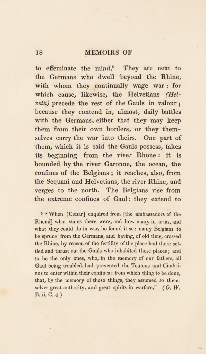 to effeminate the mind.*^ They are next to the Germans who dwell beyond the Rhine, with whom they continually wage war : for which cause, likewise, the Helvetians fHeU vetii) precede the rest of the Gauls in valour j because they contend in, almost, daily battles with the Germans, either that they may keep them from their own borders, or they them¬ selves carry the war into theirs. One part of them, which it is said the Gauls possess, takes its beginning from the river Rhone: it is bounded by the river Garonne, the ocean, the confines of the Belgians j it reaches, also, from the Sequani and Helvetians, the river Rhine, and verges to the north. The Belgians rise from the extreme confines of Gaul: they extend to * “ When [Caesar] enquired from [the ambassadors of the Rhemi] what states there were, and how many in arms, and what they could do in war, he found it so: many Belgians to be sprung from the Germans, and having, of old time, crossed the Rhine, by reason of the fertility of the place had there set¬ tled and thrust out the Gauls who inhabited those places; and to be the only ones, who, in the memorj^ of our fathers, all Gaul being troubled, had prevented the Teutons and Cimbri- ans to enter within their confines : from which thing to be done, that, by the memory of those things, they assumed to them¬ selves great authority, and great spirits in warfare.” (G. W, B. ii, C. 4.)