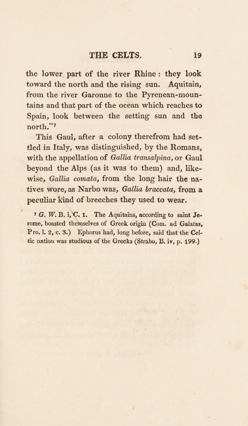 the lower, part of the river Rhine : they look toward the north and the rising sun. Aquitain, from the river Garonne to the Pyrenean-moun- tains and that part of the ocean which reaches to Spain, look between the setting sun and the north.”^ This Gaul, after a colony therefrom had set¬ tled in Italy, was distinguished, by the Romans, with the appellation of Gallia transalpina, or Gaul beyond the Alps (as it was to them) and, like¬ wise, Gallia comata^ from the long hair the na¬ tives wore, as Narbo was, Gallia braccata, from a peculiar kind of breeches they used to wear. ^ G. W, B. i/CJ. 1. The Aquitains, according to saint Je¬ rome, boasted themselves of Greek origin (Com. ad Galatas, Pro, 1. 2, c. 3.) Ephorus had, long before, said that the Cel¬ tic nation was studious of the Greeks (Strabo, B. iv, p. 199.) I