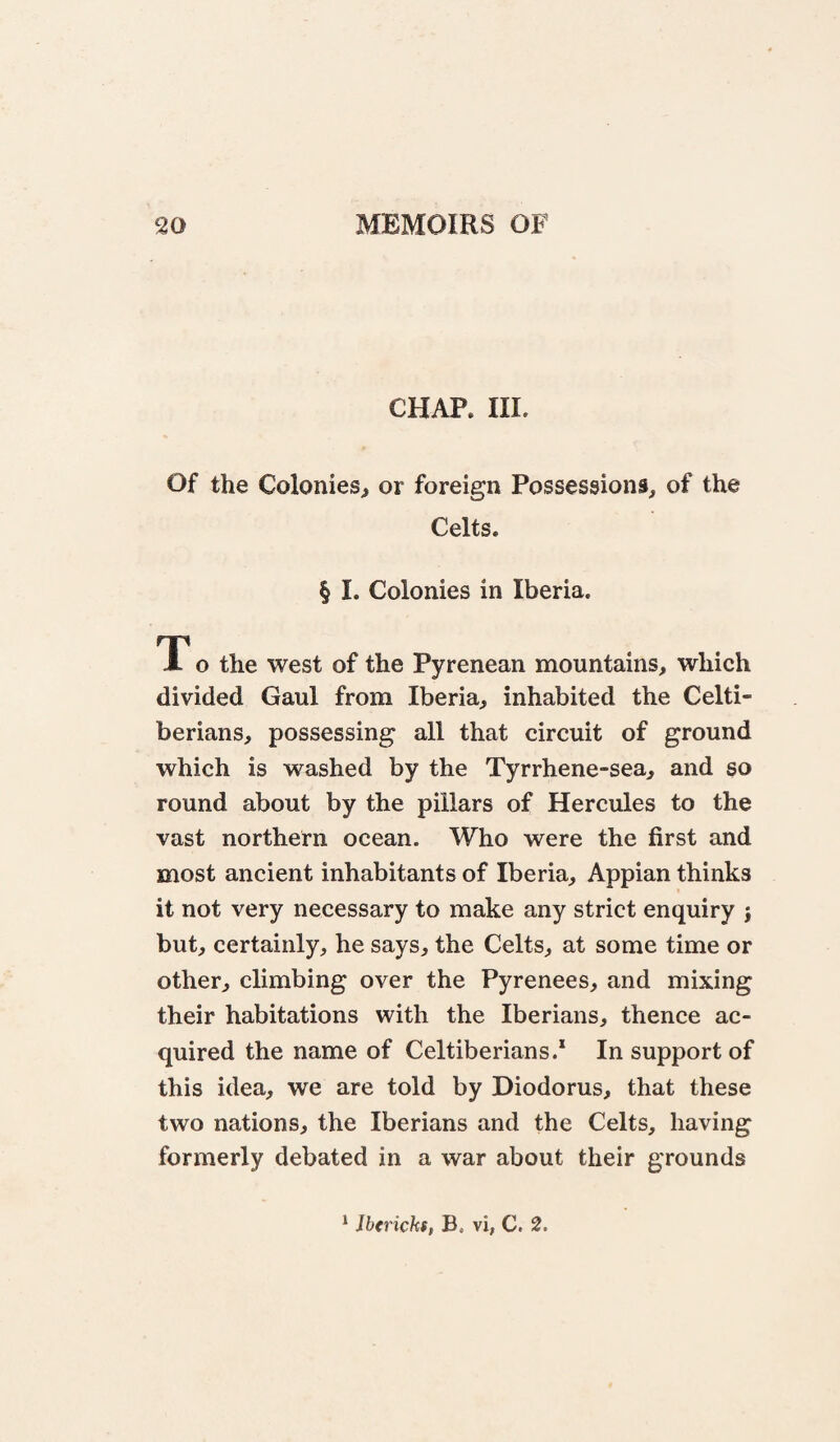 CHAP. III. Of the Colonies^ or foreign Possessions, of the Celts. § I. Colonies in Iberia. T o the west of the Pyrenean mountains, which divided Gaul from Iberia, inhabited the Celti- berians, possessing all that circuit of ground which is washed by the Tyrrhene-sea, and so round about by the pillars of Hercules to the vast northern ocean. Who were the first and most ancient inhabitants of Iberia, Appian thinks it not very necessary to make any strict enquiry } but, certainly, he says, the Celts, at some time or other, climbing over the Pyrenees, and mixing their habitations with the Iberians, thence ac¬ quired the name of Celtiberians.* In support of this idea, we are told by Diodorus, that these two nations, the Iberians and the Celts, having formerly debated in a war about their grounds ^ Jbtricks, B. vi, C. 2.