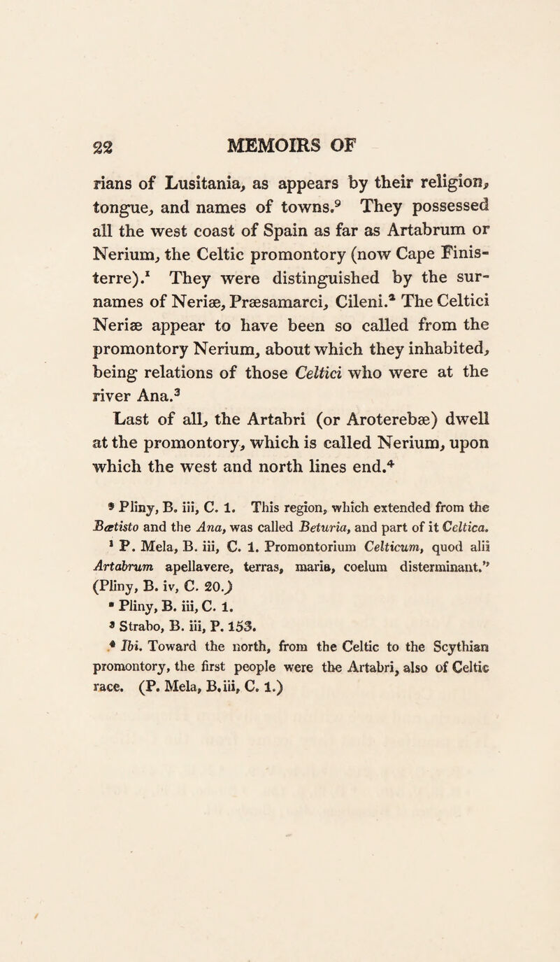 rians of Lusitania, as appears by their religion, tongue, and names of towns.^ They possessed all the west coast of Spain as far as Artabrum or Nerium, the Celtic promontory (now Cape Finis- terre)/ They were distinguished by the sur¬ names of Neriae, Praesamarci, Cileni.* The Celtici Nerise appear to have been so called from the promontory Nerium, about which they inhabited, being relations of those Celtici who were at the river Ana.^ Last of all, the Artabri (or Aroterebse) dwell at the promontory, which is called Nerium, upon which the west and north lines end.'*’ 9 Plinj, B, iii, C. 1. This region, which extended from the Beetisto and the Ana, was called Beturia, and part of it Celtica. * P. Mela, B. iii, C. 1. Promontorium Celticum, quod alii Artabrum apellavere, terras, maria, coelum disterminant.” (Pliny, B. iv, C. 20.) • Pliny, B. iii, C. 1. 9 Strabo, B. iii, P. 153. 9 Jbi. Toward the north, from the Celtic to the Scythian promontory, the first people were the Artabri, also of Celtic race. (P. Mela, B.iii, C. 1.)