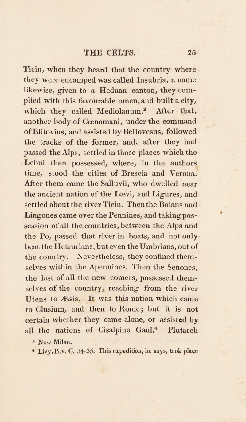 Ticin, when they heard that the country where they were encamped was called Insubria^ a name likewise^ given to a Heduan canton, they com¬ plied with this favourable omen, and built a city, which they called Mediolanum.^ After that, another body of Coenomani, under the command ofElitovius, and assisted by Bellovesus, followed the tracks of the former, and, after they had passed the Alps, settled in those places which the Lebui then possessed, where, in the authors time, stood the cities of Brescia and Verona. After them came the Salluvii, who dwelled near the ancient nation of the Lsevi, and Ligures, and settled about the river Ticin. Then the Boians and Lingones came over the Pennines, and taking pos¬ session of all the countries, between the Alps and the Po, passed that river in boats, and not only beat the Hetrurians_, but even the Umbrians, out of the country. Nevertheless, they confined them¬ selves within the Apennines. Then the Senones, the last of all the new comers, possessed them¬ selves of the country, reaching from the river Utens to .(Eisis. It was this nation which came to Clusium, and then to Rome j but it is not certain whether they came alone, or assisted by all the nations of Cisalpine Gaul.'^ Plutarch 3 Now Milan. * Livy,B.v. C. 34-35. This expedition, he says, took place