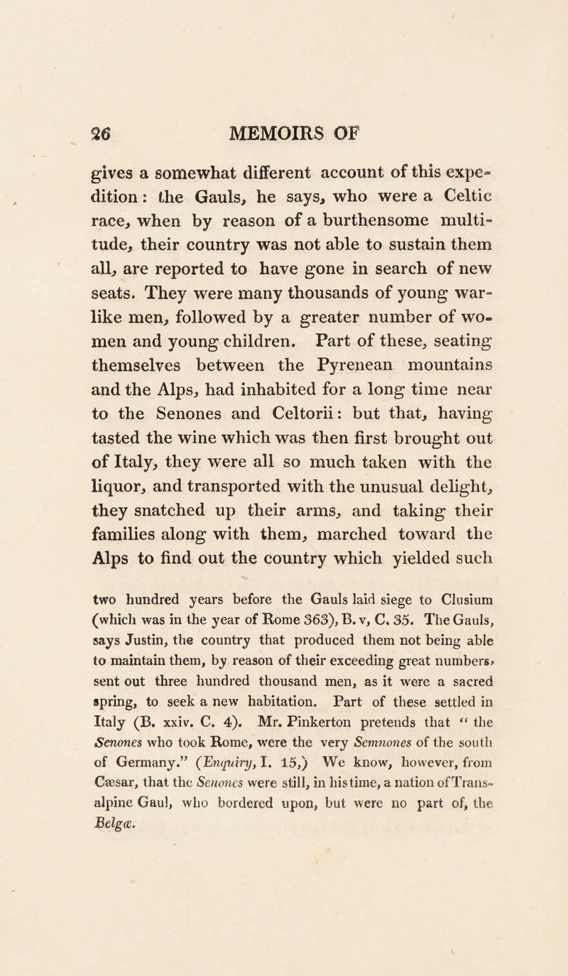 gives a somewhat different account of this expe¬ dition : the Gauls, he says, who were a Celtic race, when by reason of a burthensome multi¬ tude, their country was not able to sustain them all, are reported to have gone in search of new seats. They were many thousands of young war¬ like men, followed by a greater number of wo¬ men and young children. Part of these, seating themselves between the Pyrenean mountains and the Alps, had inhabited for a long time near to the Senones and Celtorii: but that, having tasted the wine which was then first brought out of Italy, they were all so much taken with the liquor, and transported with the unusual delight, they snatched up their arms, and taking their families along with them, marched toward the Alps to find out the country which yielded such two hundred years before the Gauls laid siege to Clusium (which was in the year of Rome 363), B. v, C. 35. The Gauls, says Justin, the country that produced them not being able to maintain them, by reason of their exceeding great numbers, sent out three hundred thousand men, as it were a sacred spring, to seek a new habitation. Part of these settled in Italy (B, xxiv. C. 4). Mr. Pinkerton pretends that “ the Senones who took Rome, were the very Semnones of the south of Germany.” (Enquiry, I. 15,) We know, however, from Csesar, that the Senones were still, in his time, a nation of Trans¬ alpine Gaul, who bordered upon, but were no part of, the Belga.