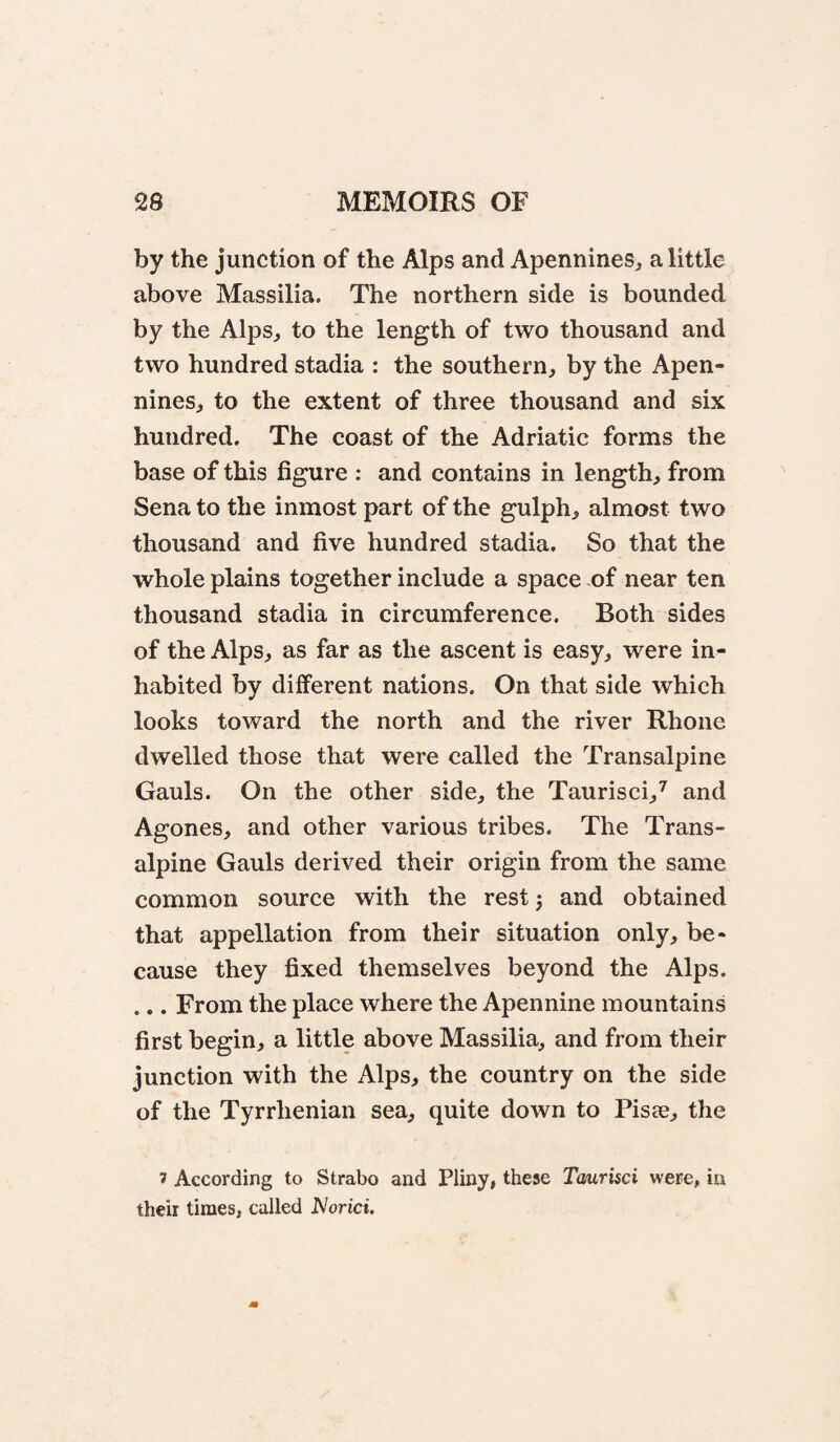 by the junction of the Alps and Apennines, a little above Massilia. The northern side is bounded by the Alps, to the length of two thousand and two hundred stadia : the southern, by the Apen¬ nines, to the extent of three thousand and six hundred. The coast of the Adriatic forms the base of this figure : and contains in length, from Sena to the inmost part of the gulph, almost two thousand and five hundred stadia. So that the whole plains together include a space of near ten thousand stadia in circumference. Both sides of the Alps, as far as the ascent is easy, were in¬ habited by different nations. On that side which looks toward the north and the river Rhone dwelled those that were called the Transalpine Gauls. On the other side, the Taurisci,^ and Agones, and other various tribes. The Trans¬ alpine Gauls derived their origin from the same common source with the rest j and obtained that appellation from their situation only, be¬ cause they fixed themselves beyond the Alps. .., From the place where the Apennine mountains first begin, a little above Massilia, and from their junction with the Alps, the country on the side of the Tyrrhenian sea, quite down to Pisae, the 1 According to Strabo and Pliny, these Tmrisci were, in their times, called JVorici.