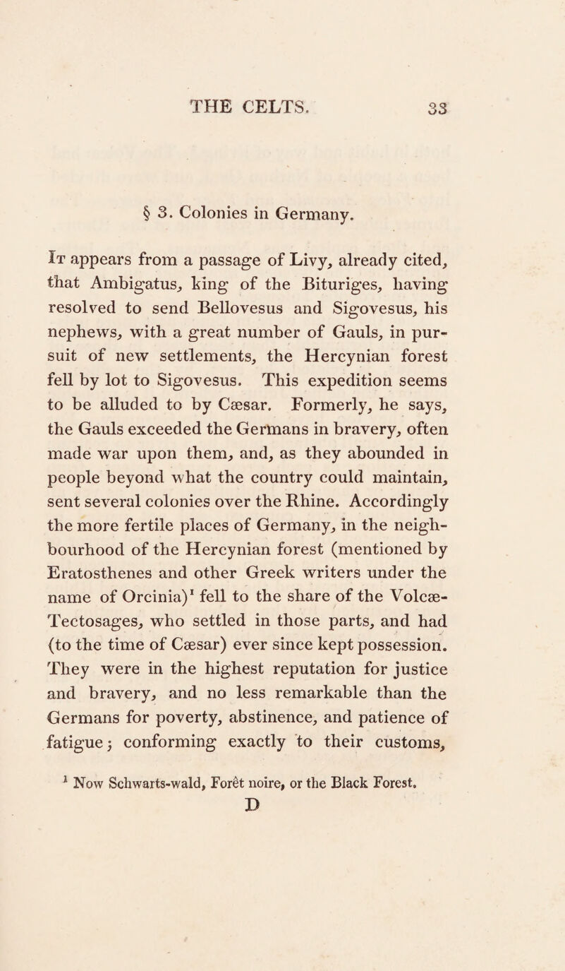 § 3. Colonies in Germany. It appears from a passage of Livy, already cited, that Ambigatus, king of the Bituriges, having resolved to send Bellovesus and Sigovesus, his nephews, with a great number of Gauls, in pur¬ suit of new settlements, the Hercynian forest fell by lot to Sigovesus. This expedition seems to be alluded to by Caesar. Formerly, he says, the Gauls exceeded the Germans in bravery, often made war upon them, and, as they abounded in people beyond what the country could maintain, sent several colonies over the Rhine. Accordingly the more fertile places of Germany, in the neigh¬ bourhood of the Hercynian forest (mentioned by Eratosthenes and other Greek writers under the name of Orcinia)* fell to the share of the Volcae- Tectosages, who settled in those parts, and had (to the time of Caesar) ever since kept possession. They were in the highest reputation for justice and bravery, and no less remarkable than the Germans for poverty, abstinence, and patience of fatigue) conforming exactly to their customs, ^ Now Schwarts-wald, Foret noire, or the Black Forest, H