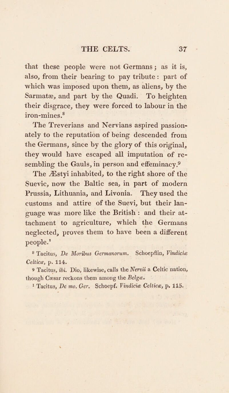 that these people were not Germans; as it is, also, from their bearing to pay tribute: part of which was imposed upon them, as aliens^ by the Sarmatae, and part by the Quadi. To heighten their disgrace, they were forced to labour in the iron-mines.^ The Treverians and Nervians aspired passion¬ ately to the reputation of being descended from the Germans, since by the glory of this original they would have escaped all imputation of re¬ sembling the Gauls, in person and effeminacy.® The ^styi inhabited, to the right shore of the Suevic, now the Baltic sea, in part of modern Prussia, Lithuania, and Livonia. They used the customs and attire of the Suevi, but their lan¬ guage was more like the British : and their at¬ tachment to agriculture, which the Germans neglected, proves them to have been a different people.* ® Tacitus, De Moribus Germanorum. Schoepflin, Vindicics Celtica, p. 114. 9 Tacitus, ibi. Dio, likewise, calls the Nervii a Celtic nation, though Caesar reckons them among the BelgcB. ^ Tacitus, De mo. Ger. Schoepf. Vindicice Celtica, p, 115.