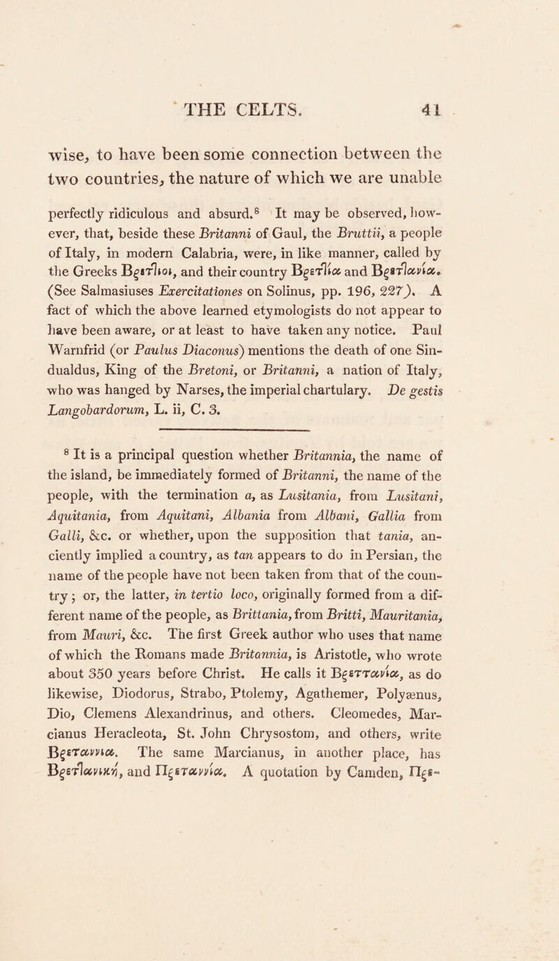 wise, to have been some connection between the two countries, the nature of which we are unable perfectly ridiculous and absurd.® It may be observed, how¬ ever, that, beside these Britanni of Gaul, the Bruttii, a people of Italy, in modern Calabria, were, in like manner, called by the Greeks and their country and B^STlo-via, (See Salmasiuses Exercitationes on Solinus, pp. 196, 227^, A fact of which the above learned etymologists do not appear to liave been aware, or at least to have taken any notice. Paul Warnfrid (or Paulus Biaconus) mentions the death of one Sin- dualdus. King of the Bretoni, or Britanni, a nation of Italy, who was hanged by Narses, the imperial chartulary. Be gestis Langobardorum, L. ii, C. 3. ® It is a principal question whether Britannia, the name of the island, be immediately formed of Britanni, the name of the people, with the termination a, as Lusitania, from Lusitani, Aquitania, from Aquitani, Albania from Albani, Gallia from Gain, &c. or whether, upon the supposition that tania, an¬ ciently implied a country, as tan appears to do in Persian, the name of the people have not been taken from that of the coun¬ try ; or, the latter, in tertio loco, oi'iginally formed from a dif¬ ferent name of the people, as Brittania, from Britti, Mauritania, from Mauri, &c. The first Greek author who uses that name of which the Homans made Britannia, is Aristotle, who wrote about 350 years before Christ. He calls it as do likewise, Diodorus, Strabo, Ptolemy, Agathemer, Polysenus, Dio, Clemens Alexandrinus, and others. Cleoraedes, Mar- cianus Heracleota, St. John Chrysostom, and others, write BgsTarrw. The same Marcianus, in another place, has and A quotation by Camden, IT^e-