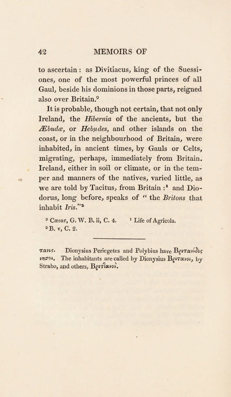 to ascertain : as Divitiacus^ king of the Suessi- ones^ one of the most powerful princes of all Gaul, beside his dominions in those parts, reigned also over Britain.® It is probable, though not certain, that not only Ireland, the Hibernia of the ancients, but the Mhudce, or Hebjides, and other islands on the coast, or in the neighbourhood of Britain, were inhabited, in ancient times, by Gauls or Celts, migrating, perhaps, immediately from Britain. Ireland, either in soil or climate, or in the tem¬ per and manners of the natives, varied little, as we are told by Tacitus, from Britain :* and Dio¬ dorus, long before, speaks of the Britons that inhabit Iris.^ 9 Cffisar, G. W. B. ii, C. 4. * Life of Agricola. ^B. V, C. 2. TixvK. Dionysius Periegetes and Polybius have BgETavi^e? vY)(70i, The inhabitants are called by Dionysius BgiTavo;, by Strabo, and others,