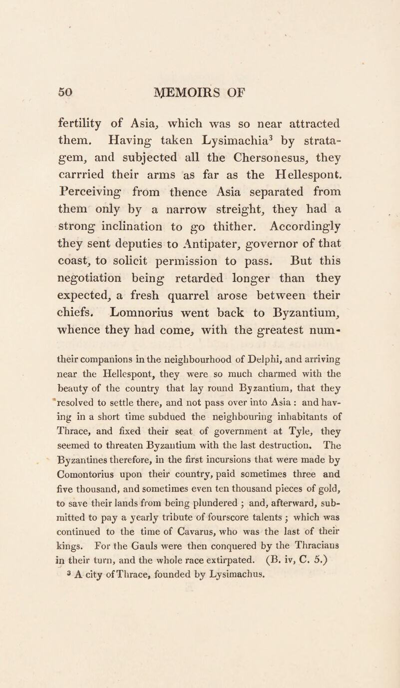 fertility of Asia^ which was so near attracted them. Having taken Lysimachia^ by strata- gem_, and subjected all the Chersonesus^ they carrried their arms as far as the Hellespont. Perceiving from thence Asia separated from them only by a narrow streight^, they had a strong inclination to go thither. Accordingly they sent deputies to Antipater, governor of that coast, to solicit permission to pass. But this negotiation being retarded longer than they expected, a fresh quarrel arose between their chiefs. Lomnorius went back to Byzantium, whence they had come^ with the greatest num- their companions in the neighbourhood of Delphi, and arriving near the Hellespont, they were so much charmed with the beauty of the country? that lay round Byzantium, that they “resolved to settle there, and not pass over into Asia : and hav¬ ing in a short time subdued the neighbouring inhabitants of Thrace, and fixed their seat of government at Tyle, they seemed to threaten Byzantium with the last destruction. The Byzantines therefore, in the first incursions that were made by Comontorius upon their country, paid sometimes three and five thousand, and sometimes even ten thousand pieces of gold, to save their lands from being plundered ; and, afterward, sub¬ mitted to pay a yearly tribute of fourscore talents ; which was continued to the time of Cavarus, who was the last of their kings. For the Gauls were then conquered by the Thracians in their turn, and the whole race extirpated. (B. iv, C. 5.) 3 A city of Thrace, founded by Lysiraachus.