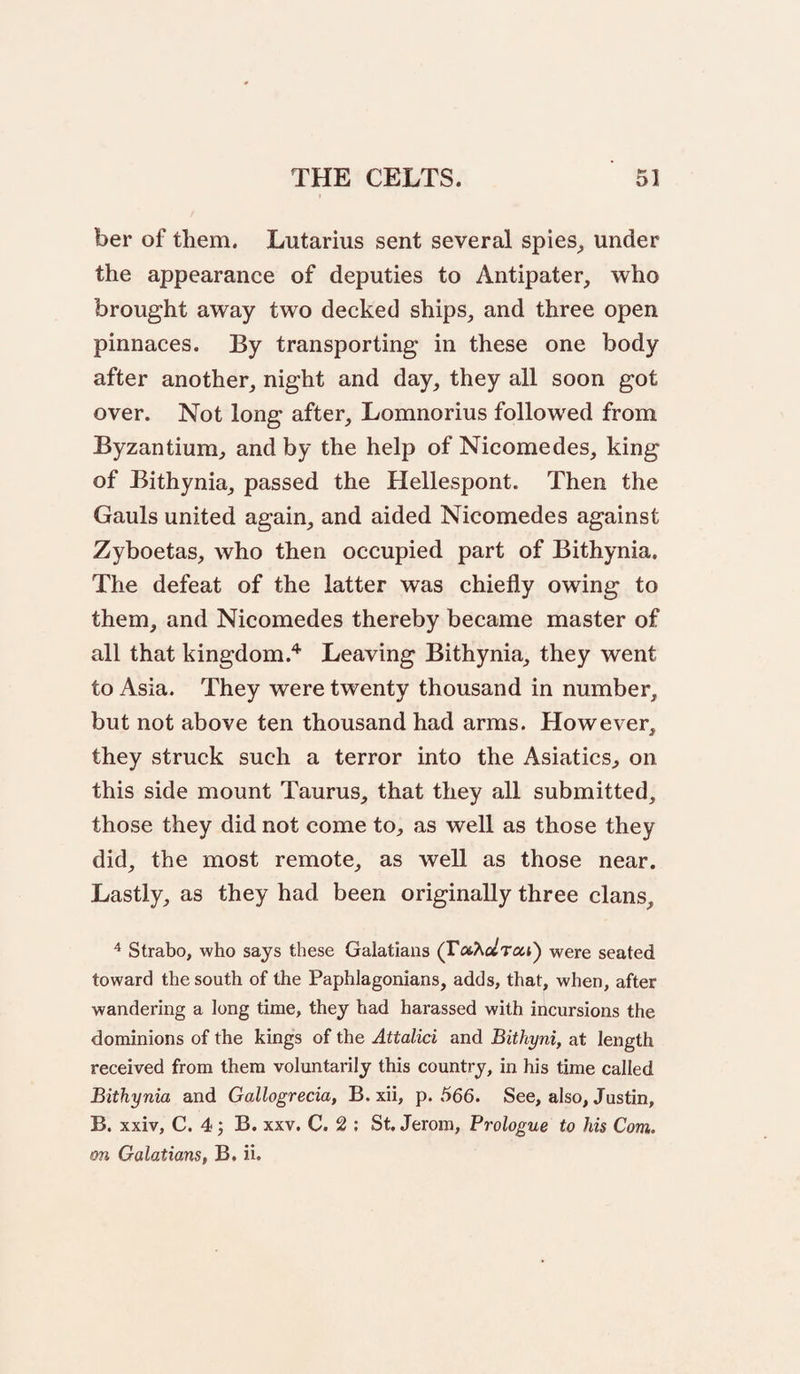 ber of them. Lutarius sent several spies^ under the appearance of deputies to Antipater, who brought away two decked ships, and three open pinnaces. By transporting in these one body after another, night and day, they all soon got over. Not long after, Lomnorius followed from Byzantium, and by the help of Nicomedes, king of Bithynia, passed the Hellespont. Then the Gauls united again, and aided Nicomedes against Zyboetas, who then occupied part of Bithynia. The defeat of the latter was chiefly owing to them, and Nicomedes thereby became master of all that kingdom.'*' Leaving Bithynia, they went to Asia. They were twenty thousand in number, but not above ten thousand had arms. However, they struck such a terror into the Asiatics, on this side mount Taurus, that they all submitted, those they did not come to, as well as those they did, the most remote, as well as those near. Lastly, as they had been originally three clans, ^ Strabo, who says these Galatians (VoiKclra,i^ were seated toward the south of the Paphlagonians, adds, that, when, after wandering a long time, they had harassed with incursions the dominions of the kings of the Attalici and Bithyni, at length received from them voluntarily this country, in his time called Bithynia and Gallogreda, B. xii, p. 566. See, also, Justin, B. xxiv, C. 4 j B. XXV. C. 2 ; St. Jerom, Prologue to his Com. on Galatians, B. ii.