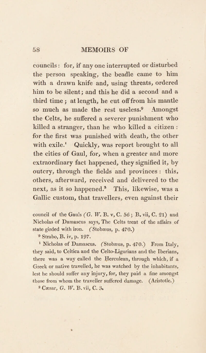 councils; for^ if any one interrupted or disturbed the person speakings the beadle came to him with a drawn knife and, using threats, ordered him to be silent; and this he did a second and a third time ; at length, he cut off from his mantle so much as made the rest useless.® Amongst the Celts, he suffered a severer punishment who killed a stranger, than he who killed a citizen : for the first was punished with death, the other with exile/ Quickly, was report brought to all the cities of Gaul, for, when a greater and more extraordinary fact happened, they signified it, by outcry, through the fields and provinces : this, others, afterward, received and delivered to the next, as it so happened.* This, likewise, was a Gallic custom, that travellers, even against their council of the Gauls (G. W. B. v, C. 56 ; B. vii, C. 21) and Nicholas of Damascus says. The Celts treat of the affairs of state girded with iron. (Stobaeus, p. 470.) ® Strabo, B. iv, p. 197. * Nicholas of Damascus. fStobaeus, p. 470.) From Italy, they said, to Celtica and the Celto-Ligurians and the Iberians, there was a way called the Herculean, through which, if a Greek or native travelled, he was watched by the inhabitants, lest he should suffer any injury, for, they paid a fine amongst those from whom the ti’aveller suffered damage. (Aristotle.) ® Caesar, G. W, B. vii, C. 3»