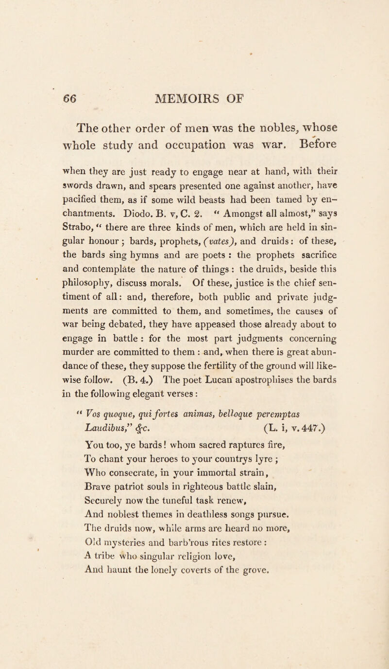 The other order of men was the nobles, whose _ ^ whole study and occupation was war. Before when they are just ready to engage near at hand, with their swords drawn, and spears presented one against anotlier, have pacified them, as if some wild heasts had been tamed by en~ chantments. Diodo. B. v, C. 2. “ Amongst all almost,” says Strabo, “ there are three kinds of men, which are held in sin¬ gular honour; bards, prophets, and druids: of these, the bards sing hymns and are poets : the prophets sacrifice and contemplate the nature of things : the druids, beside this philosophy, discuss morals. Of these, justice is the chief sen¬ timent of all: and, therefore, both public and private judg¬ ments are committed to them, and sometimes, the causes of war being debated, they have appeased those already about to engage in battle : for the most part judgments concerning murder are committed to them : and, when there is great abun¬ dance of these, they suppose the fertility of the ground will like¬ wise follow. (B. 4.) The poet Lucan apostrophises the bards in the following elegant verses: ** Vos quoque, qui fortes animus, belloque peremptas Laudibus,’' ^c. (L. i, v. 447.) You too, ye bards! whom sacred raptures fire. To chant your heroes to your countrys lyre ; Who consecrate, in your immortal strain, Brave patriot souls in righteous battle slain. Securely now the tuneful task renew', And noblest themes in deathless songs pursue. The druids now, while arras are heard no more. Old mysteries and barb’rous rites restore : A tribe who singular religion love. And haunt the lonely coverts of the grove.