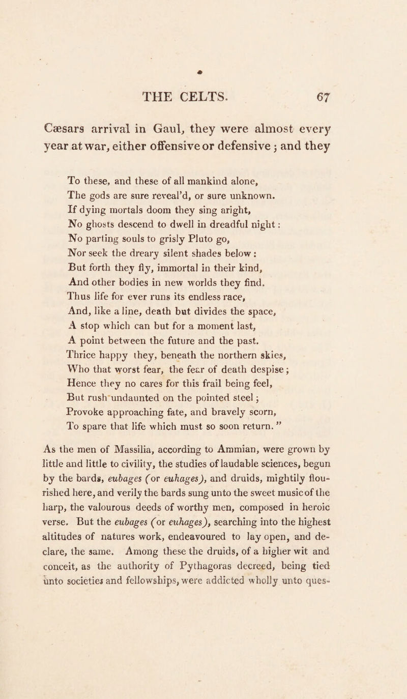 Caesars arrival in Gaul, they were almost every year at war, either offensive or defensive 3 and they To these, and these of all mankind alone, The gods are sure reveal’d, or sure unknown. If dj'ing mortals doom they sing aright. No ghosts descend to dwell in dreadful night: No parting souls to grisly Pluto go. Nor seek the dreary silent shades below ; But forth they fly, immortal in their kind. And other bodies in new worlds they find. Thus life for ever runs its endless race. And, like a line, death but divides the space, A stop which can but for a moment last, A point between the future and the past. Thrice happy they, beneath the northern skies. Who that worst fear, the fear of death despise; Hence they no cares for this frail being feel, But rush'undaunted on the pointed steel; Provoke approaching fate, and bravely scorn. To spare that life which must so soon return. ” As the men of Massilia, according to Ammian, were grown by little and little to civility, the studies of laudable sciences, begun by the bards, cubages (or euhages), and druids, mightily flou¬ rished here, and verily the bards sung unto the sweet music of the harp, the valourous deeds of worthy men, composed in heroic verse. But the euhages (or euhages), searching into the highest altitudes of natures work, endeavoured to lay open, and de¬ clare, the same. Among these the druids, of a higher wit and conceit, as the authority of Pythagoras decreed, being tied vmto societiejand fellowships, were addicted wholly unto ques-