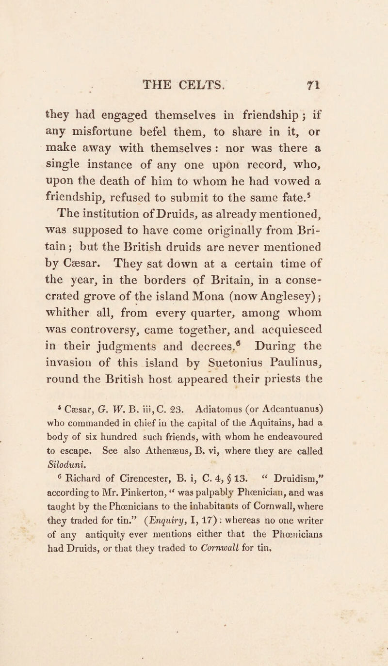 they had engaged themselves in friendship j if any misfortune befel them, to share in it, or make away with themselves : nor was there a single instance of any one upon record, who, upon the death of him to whom he had vowed a friendship, refused to submit to the same fate.^ The institution ofDruidS;, as already mentioned, was supposed to have come originally from Bri¬ tain ; but the British druids are never mentioned by Caesar. They sat down at a certain time of the year, in the borders of Britain, in a conse¬ crated grove of the island Mona (now Anglesey) j whither all, from every quarter, among whom was controversy, came together, and acquiesced in their judgments and decrees.® During the invasion of this island by Suetonius Paulinus, round the British host appeared their priests the * Caesar, G. W. B. iii,C. 23. Adiatomus (or Adcantuanus) who commanded in chief in the capital of the Aquitains, had a body of six hundred such friends, with whom he endeavoured to escape. See also Athenaeus, B. vi, where they are called Siloduni. ® Richard of Cirencester, B. i, C. 4, $ 13. “ Druidism,” according to Mr. Pinkerton, “ was palpably Phoenician, and was taught by the Phoenicians to the inhabitants of Cornwall, where they traded for tin.” {Enquiry, 1,17) : whereas no one writer of any antiquity ever mentions either that the Phoenicians had Druids, or that they traded to Cornwall for tin.