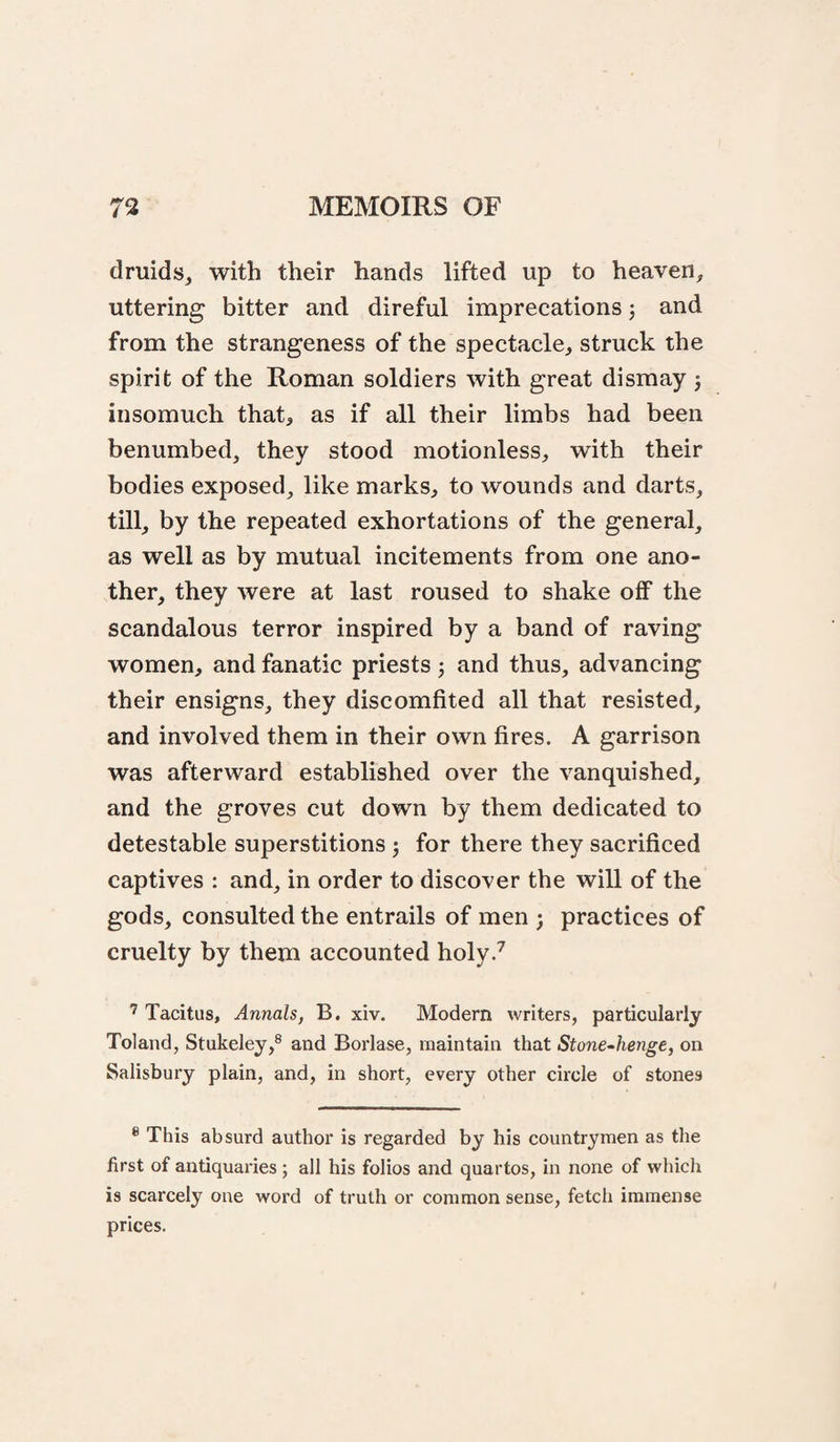 druids, with their hands lifted up to heaven, uttering bitter and direful imprecations j and from the strangeness of the spectacle, struck the spirit of the Roman soldiers with great dismay j insomuch that, as if all their limbs had been benumbed, they stood motionless, with their bodies exposed, like marks, to wounds and darts, till, by the repeated exhortations of the general, as well as by mutual incitements from one ano¬ ther, they were at last roused to shake off the scandalous terror inspired by a band of raving women, and fanatic priests 3 and thus, advancing their ensigns, they discomfited all that resisted, and involved them in their own fires. A garrison was afterward established over the vanquished, and the groves cut down by them dedicated to detestable superstitions ^ for there they sacrificed captives : and, in order to discover the will of the gods, consulted the entrails of men ; practices of cruelty by them accounted holy.^ ’ Tacitus, Annals, B. xiv. Modern writers, particularly Toland, Stukeley,® and Borlase, maintain that StoneAienge, on Salisbury plain, and, in short, every other circle of stones ® This absurd author is regarded by his countrymen as the first of antiquaries; all his folios and quartos, in none of which is scarcely one word of truth or common sense, fetch immense prices.